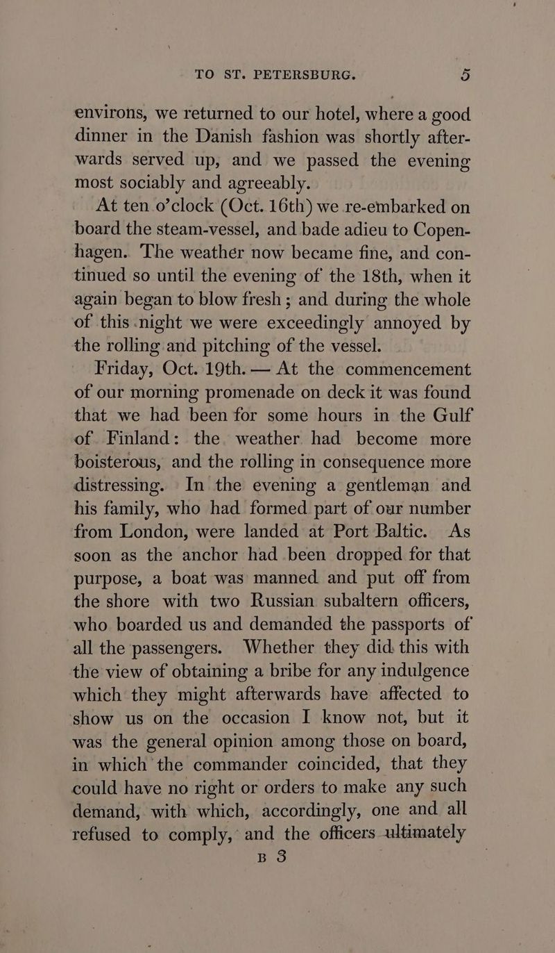 environs, we returned to our hotel, where a good dinner in the Danish fashion was shortly after- wards served up, and we passed the evening most sociably and agreeably. At ten .o’clock (Oct. 16th) we re-embarked on board the steam-vessel, and bade adieu to Copen- hagen. The weather now became fine, and con- tinued so until the evening of the 18th, when it again began to blow fresh ; and during the whole of this night we were exceedingly annoyed by the rolling and pitching of the vessel. Friday, Oct. 19th. — At the commencement of our morning promenade on deck it was found that we had been for some hours in the Gulf of Finland: the weather had become more boisterous, and the rolling in consequence more distressing. In the evening a gentleman and his family, who had formed part of our number from London, were landed at Port Baltic. As soon as the anchor had been dropped for that purpose, a boat was manned. and put off from the shore with two Russian subaltern officers, who boarded us and demanded the passports of all the passengers. Whether they did: this with the view of obtaining a bribe for any indulgence which they might afterwards have aftected to show us on the occasion I know not, but it was the general opinion among those on board, in which the commander coincided, that they could have no right or orders to make any such demand, with which, accordingly, one and. all refused to comply,’ and the officers ultimately B 3