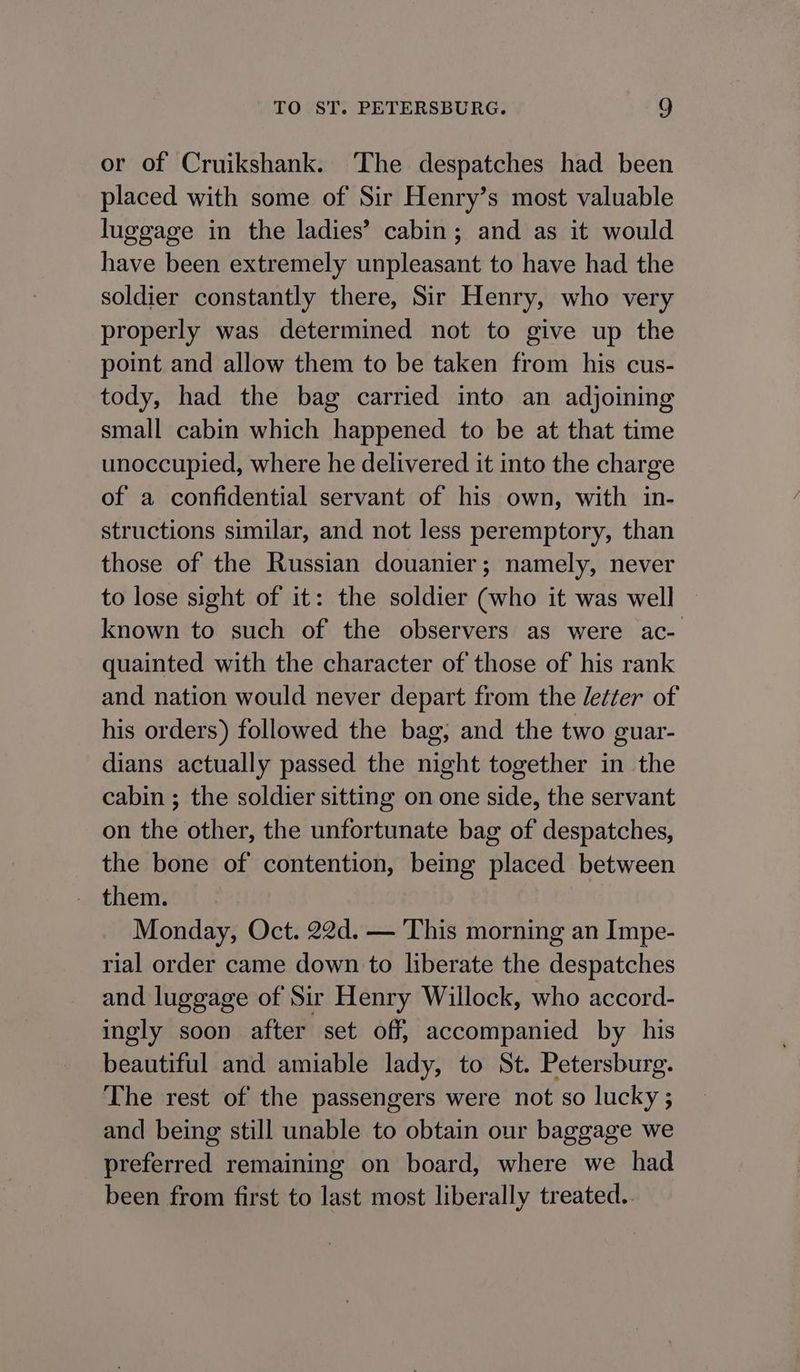or of Cruikshank. ‘The despatches had been placed with some of Sir Henry’s most valuable luggage in the ladies’ cabin; and as it would have been extremely unpleasant to have had the soldier constantly there, Sir Henry, who very properly was determined not to give up the point and allow them to be taken from his cus- tody, had the bag carried into an adjoining small cabin which happened to be at that time unoccupied, where he delivered it into the charge of a confidential servant of his own, with in- structions similar, and not less peremptory, than those of the Russian douanier; namely, never to lose sight of it: the soldier (who it was well known to such of the observers as were ac- quainted with the character of those of his rank and nation would never depart from the /etter of his orders) followed the bag; and the two guar- dians actually passed the night together in the cabin ; the soldier sitting on one side, the servant on the other, the unfortunate bag of despatches, the bone of contention, being placed between them. Monday, Oct. 22d. — This morning an Impe- rial order came down to liberate the despatches and luggage of Sir Henry Willock, who accord- ingly soon after set off, accompanied by his beautiful and amiable lady, to St. Petersburg. The rest of the passengers were not so lucky ; and being still unable to obtain our baggage we preferred remaining on board, where we had been from first to last most liberally treated..