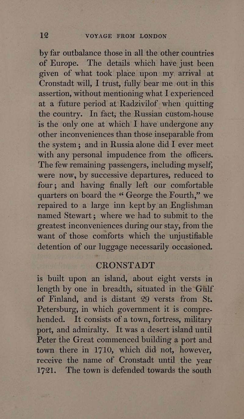 by far outbalance those in all the other countries of Europe. The details which have just been given of what took place upon my. arrival at Cronstadt will, I trust, fully bear me out in this assertion, without mentioning what I experienced at a future period at’Radzivilof when quitting the country. In fact, the Russian custom-house is the only one at which I have undergone any other inconveniences than those inseparable from the system; and in Russia alone did I ever meet with any personal impudence from the officers. The few remaining passengers, including myself, were now, by successive departures, reduced to four; and having finally left our comfortable quarters on board the “ George the Fourth,” we repaired to a large inn kept by an Englishman named Stewart; where we had to submit to the greatest inconveniences during our stay, from the want of those comforts which the unjustifiable detention of our luggage necessarily occasioned. CRONSTADT is built upon an island, about eight versts. in length by one in breadth, situated in the Gulf of Finland, and is distant 29 versts from St. Petersburg, in which government it is compre- hended. It consists of a town, fortress, military port, and admiralty. It was a desert island until Peter the Great commenced building a port and town there in 1710, which did not, however, receive the name of Cronstadt until the year 1721. The town is defended towards the south —