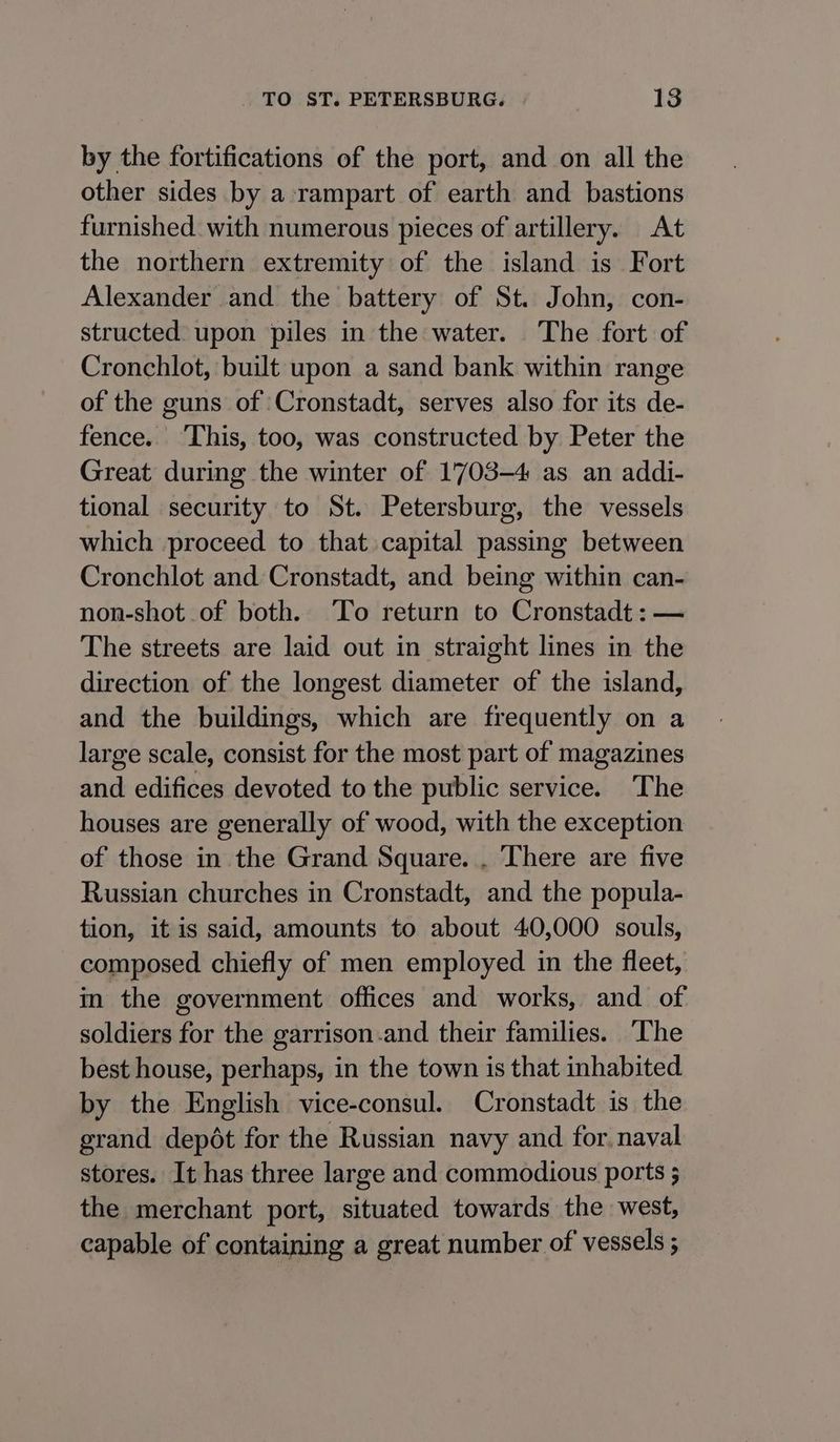 by the fortifications of the port, and on all the other sides by a-rampart of earth and bastions furnished. with numerous pieces of artillery. At the northern extremity of the island is Fort Alexander and the battery of St. John, con- structed: upon piles in the water. The fort of Cronchlot, built upon a sand bank within range of the guns of ‘Cronstadt, serves also for its de- fence. ‘This, too, was constructed by Peter the Great during the winter of 1703-4 as an addi- tional security to St. Petersburg, the vessels which proceed to that capital passing between Cronchlot and Cronstadt, and being within can- non-shot of both. To return to Cronstadt:— The streets are laid out in straight lines in the direction of the longest diameter of the island, and the buildings, which are frequently on a large scale, consist for the most part of magazines and edifices devoted to the public service. The houses are generally of wood, with the exception of those in the Grand Square. . ‘There are five Russian churches in Cronstadt, and the popula- tion, it is said, amounts to about 40,000 souls, composed chiefly of men employed in the fleet, in the government offices and works, and of soldiers for the garrison-and their families. The best house, perhaps, in the town is that inhabited by the English vice-consul. Cronstadt is the grand depdt for the Russian navy and for. naval stores. It has three large and commodious ports ; the merchant port, situated towards the west, capable of containing a great number of vessels ;