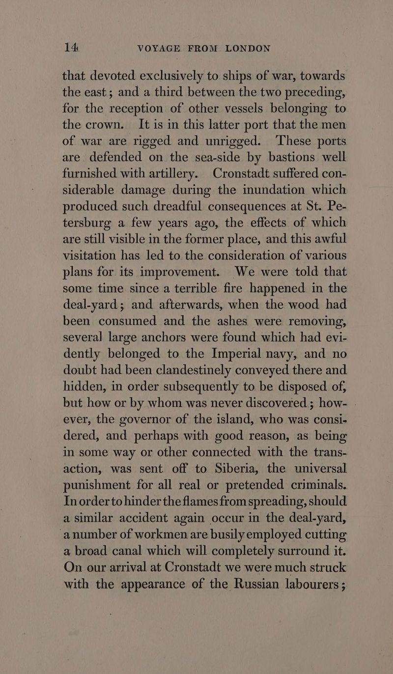 that devoted exclusively to ships of war, towards the east; and a third between the two preceding, for the reception of other vessels belonging to the crown. It is in this latter port that the men of war are rigged and unrigged. ‘These ports are defended on the sea-side by bastions well furnished with artillery. Cronstadt suffered con- siderable damage during the inundation which produced such dreadful consequences at St. Pe- tersburg a few years ago, the effects of which are still visible in the former place, and this awful visitation has led to the consideration of various plans for its improvement. We were told that some time since a terrible fire happened in the deal-yard; and afterwards, when the wood had been consumed and the ashes were removing, several large anchors were found which had evi- dently belonged to the Imperial navy, and no doubt had been clandestinely conveyed there and hidden, in order subsequently to be disposed of, but how or by whom was never discovered; how- | ever, the governor of the island, who was consi- dered, and perhaps with good reason, as being in some way or other connected with the trans- action, was sent off to Siberia, the universal punishment for all real or pretended criminals. In order to hinder the flames from spreading, should a similar accident again occur in the deal-yard, -anumber of workmen are busily employed cutting a broad canal which will completely surround it. On our arrival at Cronstadt we were much struck with the appearance of the Russian labourers ;