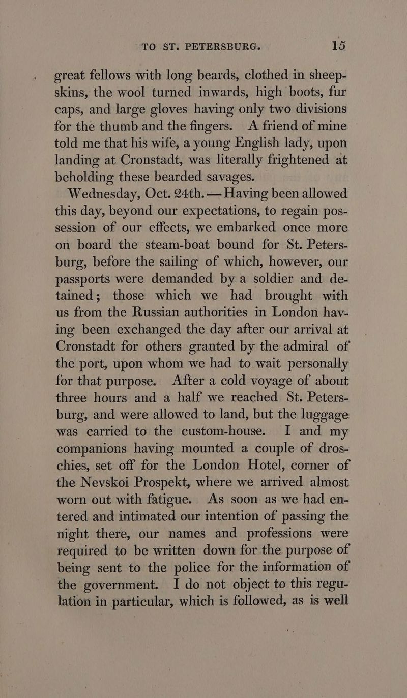 great fellows with long beards, clothed in sheep- skins, the wool turned inwards, high boots, fur caps, and large gloves having only two divisions for the thumb and the fingers. A friend of mine told me that his wife, a young English lady, upon landing at Cronstadt, was literally frightened at beholding these bearded savages. — Wednesday, Oct. 24th. — Having been allowed this day, beyond our expectations, to regain pos- session of our effects, we embarked once more on board the steam-boat bound for St. Peters- burg, before the sailing of which, however, our passports were demanded by a soldier and de- tained; those which we had brought with us from the Russian authorities in London hav- ing been exchanged the day after our arrival at Cronstadt for others granted by the admiral of the port, upon whom we had to wait personally for that purpose. After a cold voyage of about three hours and a half we reached St. Peters- burg, and were allowed to land, but the luggage was carried to the custom-house. I and my companions having mounted a couple of dros- chies, set off for the London Hotel, corner of the Nevskoi Prospekt, where we arrived almost worn out with fatigue. As soon as we had en- tered and intimated our intention of passing the night there, our names and professions were required to be written down for the purpose of being sent to the police for the information of the government. I do not object to this regu- lation in particular, which is followed, as is well