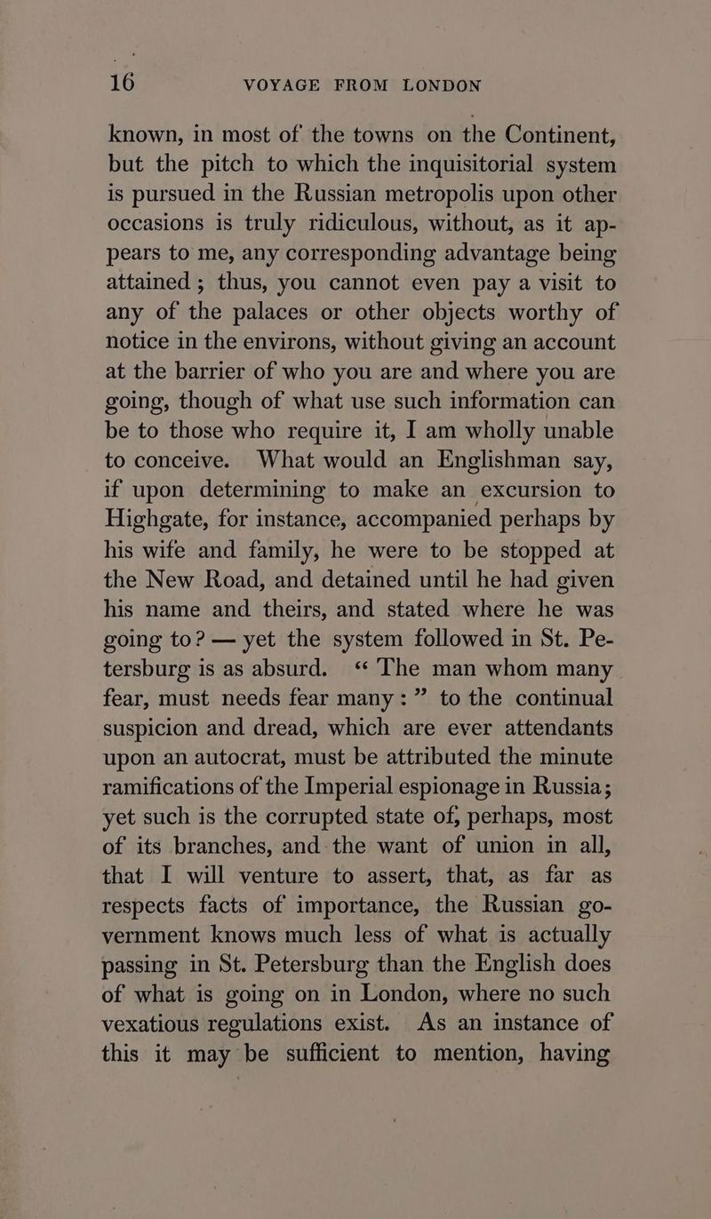 known, in most of the towns on the Continent, but the pitch to which the inquisitorial system is pursued in the Russian metropolis upon other occasions is truly ridiculous, without, as it ap- pears to me, any corresponding advantage being attained ; thus, you cannot even pay a visit to any of the palaces or other objects worthy of notice in the environs, without giving an account at the barrier of who you are and where you are going, though of what use such information can be to those who require it, I am wholly unable to conceive. What would an Englishman say, if upon determining to make an excursion to Highgate, for instance, accompanied perhaps by his wife and family, he were to be stopped at the New Road, and detained until he had given his name and theirs, and stated where he was going to? — yet the system followed in St. Pe- tersburg is as absurd. ‘ The man whom many fear, must needs fear many: ” to the continual suspicion and dread, which are ever attendants upon an autocrat, must be attributed the minute ramifications of the Imperial espionage in Russia; yet such is the corrupted state of, perhaps, most of its branches, and: the want of union in all, that I will venture to assert, that, as far as respects facts of importance, the Russian go- vernment knows much less of what is actually passing in St. Petersburg than the English does of what is going on in London, where no such vexatious regulations exist. As an instance of this it may be sufficient to mention, having