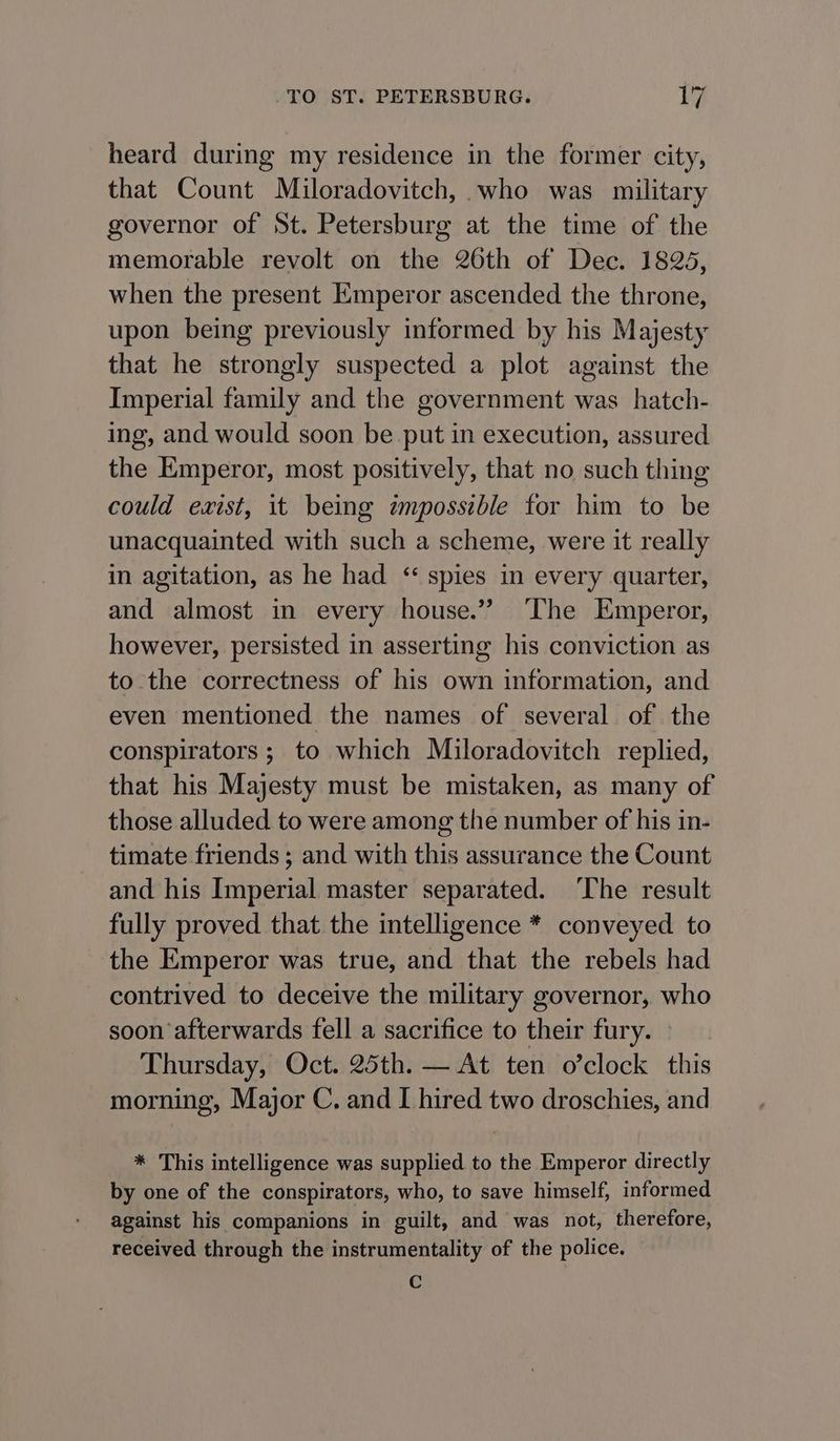 heard during my residence in the former city, that Count Miloradovitch, who was military governor of St. Petersburg at the time of the memorable revolt on the 26th of Dec. 18235, when the present Emperor ascended the throne, upon being previously informed by his Majesty that he strongly suspected a plot against the Imperial family and the government was hatch- ing, and would soon be put in execution, assured the Emperor, most positively, that no such thing could exist, it being zmpossible for him to be unacquainted with such a scheme, were it really in agitation, as he had “ spies in every quarter, and almost in every house.” ‘The Emperor, however, persisted in asserting his conviction as to the correctness of his own information, and even mentioned the names of several of the conspirators ; to which Miloradovitch replied, that his Majesty must be mistaken, as many of those alluded to were among the number of his in- timate friends ; and with this assurance the Count and his Imperial master separated. The result fully proved that the intelligence * conveyed to the Emperor was true, and that the rebels had contrived to deceive the military governor, who soon afterwards fell a sacrifice to their fury. Thursday, Oct. 25th. — At ten o’clock this morning, Major C. and I hired two droschies, and * This intelligence was supplied to the Emperor directly by one of the conspirators, who, to save himself, informed against his companions in guilt, and was not, therefore, received through the instrumentality of the police. ¢