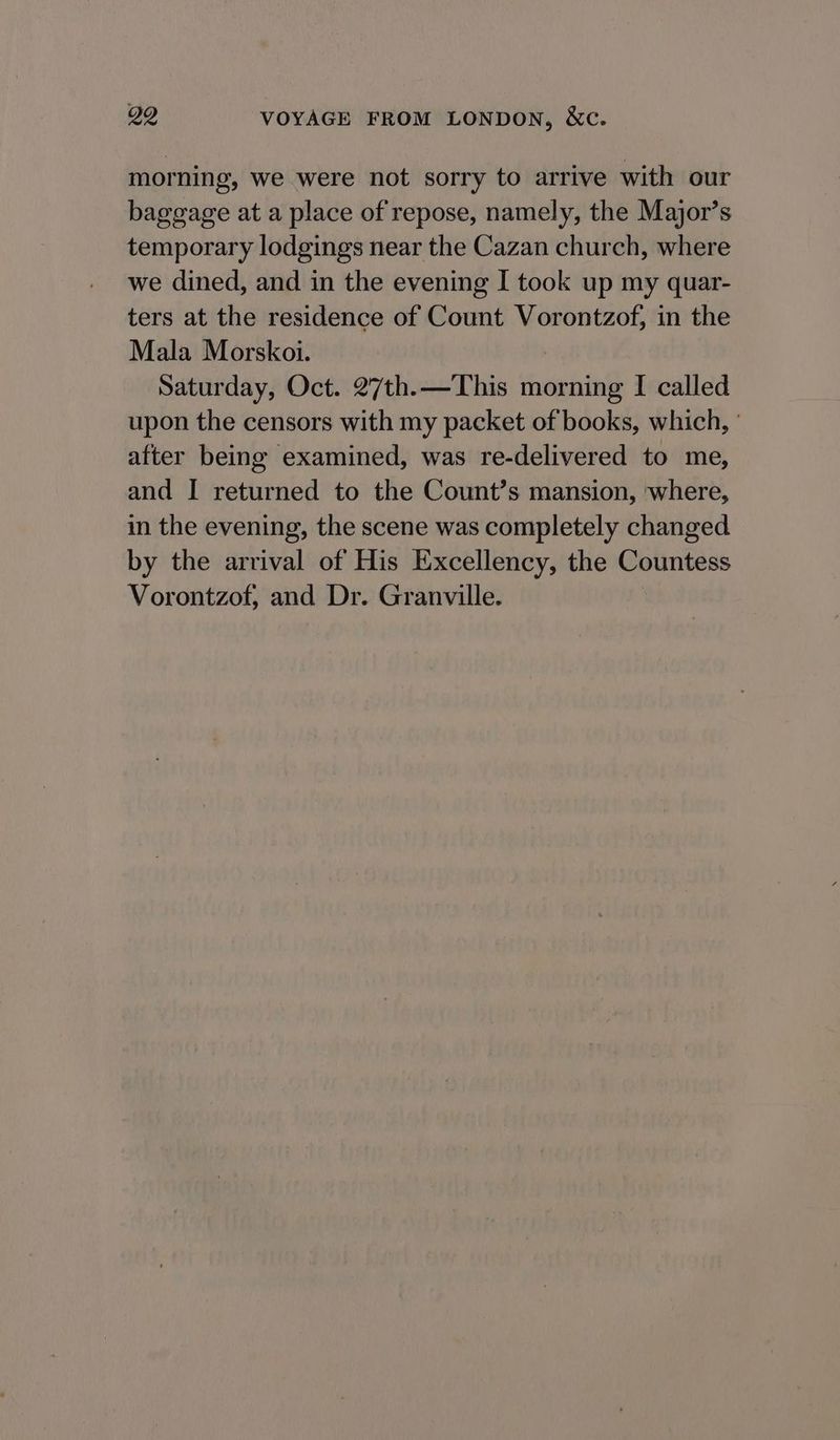 morning, we were not sorry to arrive with our baggage at a place of repose, namely, the Major’s temporary lodgings near the Cazan church, where we dined, and in the evening I took up my quar- ters at the residence of Count Vorontzof, in the Mala Morskoi. Saturday, Oct. 27th. —This morning I called upon the censors with my packet of books, which, ' after being examined, was re-delivered to me, and I returned to the Count’s mansion, where, in the evening, the scene was completely changed by the arrival of His Excellency, the Countess Vorontzof, and Dr. Granville.