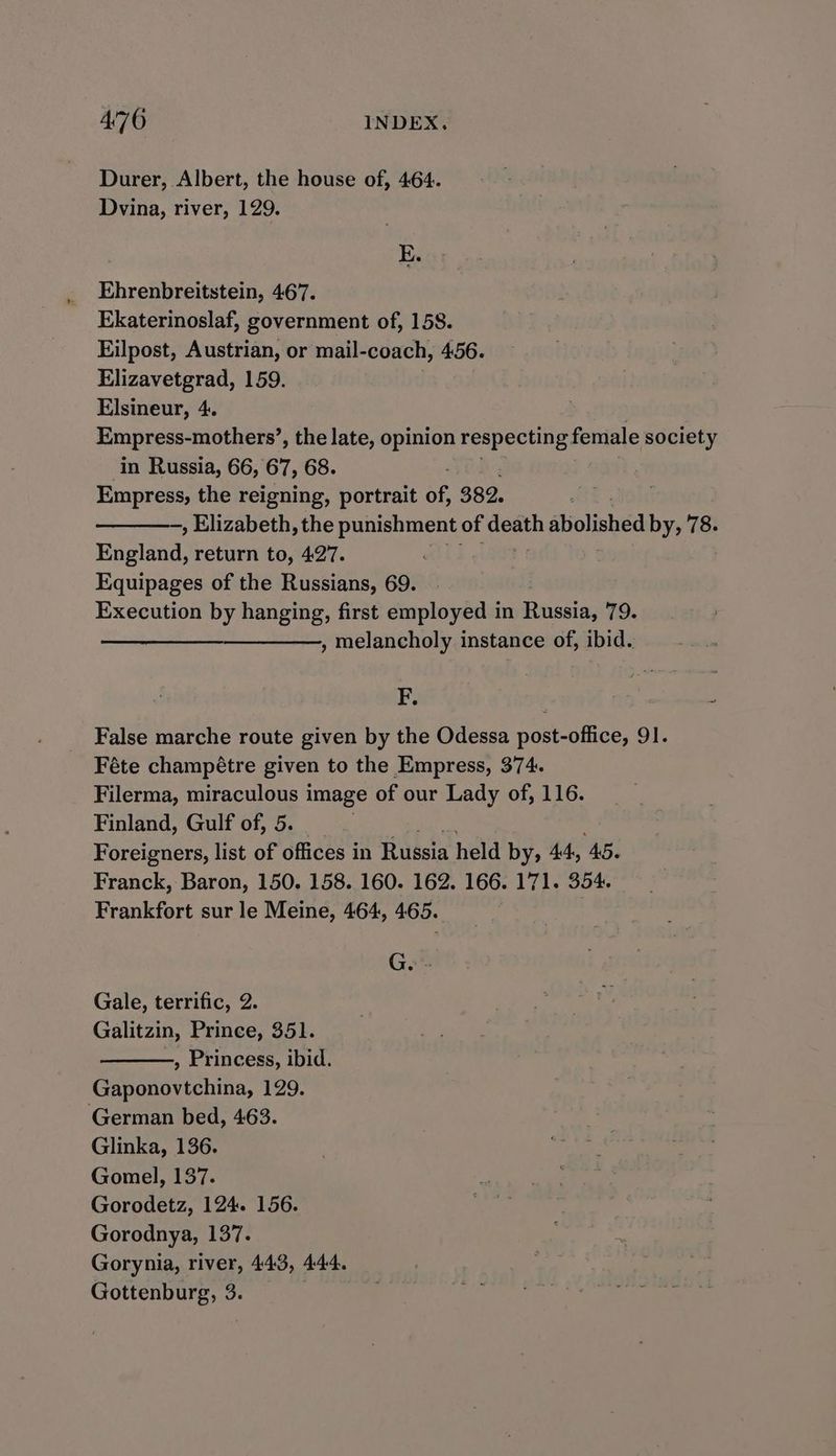 Durer, Albert, the house of, 464. Dvina, river, 129. Ehrenbreitstein, 467. Ekaterinoslaf, government of, 158. Eilpost, Austrian, or mail-coach, 456. Elizavetgrad, 159. Elsineur, 4. Empress- mothers’, the late, opinion respecting. female society in Russia, 66, 67, 68. Empress, the reigning, portrait of, 382. —, Elizabeth, the punishment of ore siolished by, 78. England, return to, 427. Equipages of the Russians, 69. Execution by hanging, first employed in Rivssias 79. —_—_— , melancholy instance of, ibid. F. False marche route given by the Odessa post-office, 91. Féte champétre given to the Empress, 374. Filerma, miraculous image of our Lady of, 116. Finland, Gulf of, 5. Foreigners, list of offices in Russia held by, 44, ‘AG. Franck, Baron, 150. 158. 160. 162. 166. 171. 354. Frankfort sur le Meine, 464, 465. Ge - Gale, terrific, 2 Galitzin, Prince, 351. , Princess, ibid. Gaponovtchina, 129. German bed, 463. Glinka, 136. Gomel, 137. Gorodetz, 124. 156. Gorodnya, 137. Gorynia, river, 443, 444. Gottenburg, 3