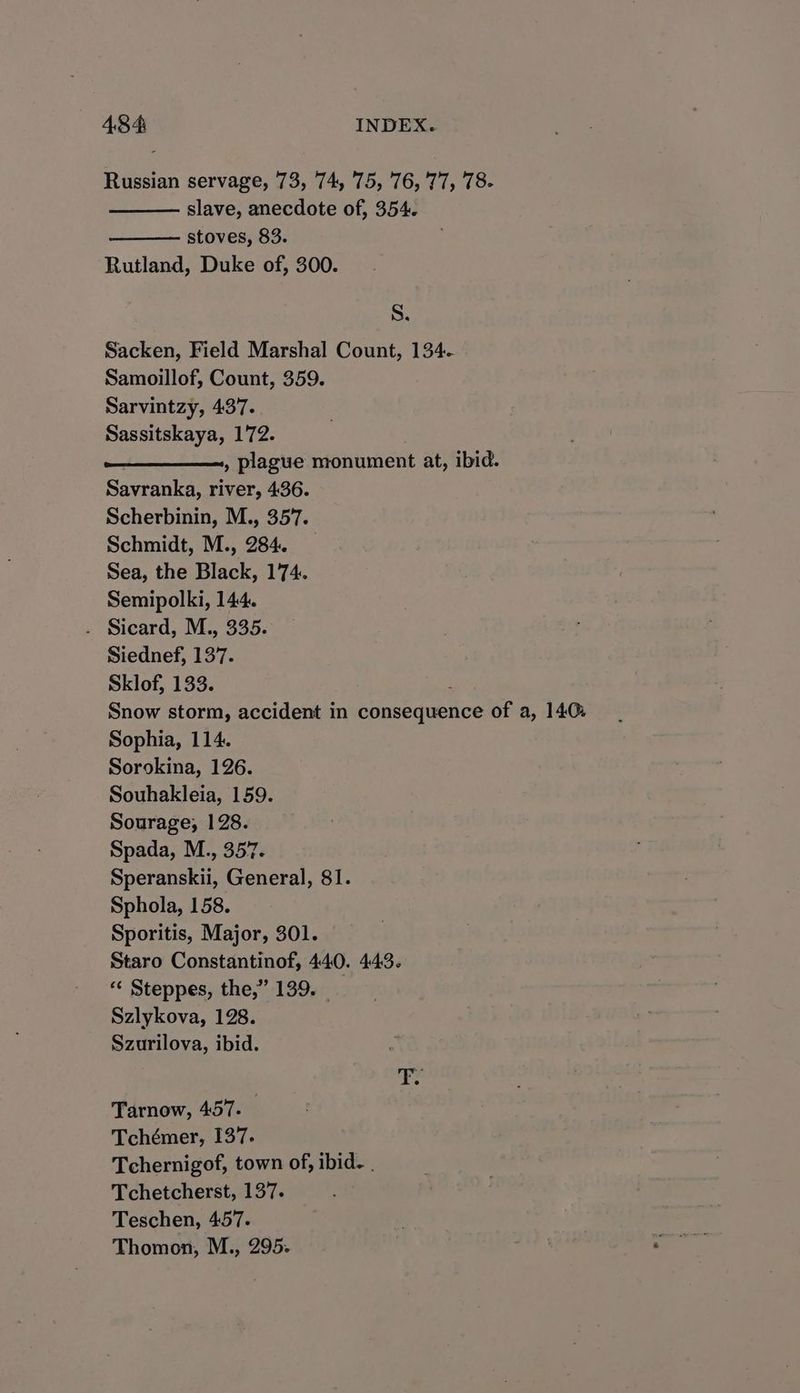 Russian servage, 73, 74, 75, 76,'77, 78. slave, anecdote of, 354. stoves, 83. Rutland, Duke of, 300. S. Sacken, Field Marshal Count, 134. Samoillof, Count, 359. Sarvintzy, 437. Sassitskaya, 172. , plague monument at, ibid. Savranka, river, 436. Scherbinin, M., 357. Schmidt, M., 284. Sea, the Black, 174. Semipolki, 144. . Sicard, M., 335. Siednef, 137. Sklof, 133. Snow storm, accident in consequence of a, 140: Sophia, 114. Sorokina, 126. Souhakleia, 159. Sourage;, 128. Spada, M., 357. Speranskii, General, 81. Sphola, 158. Sporitis, Major, 301. Staro Constantinof, 440. 443. ‘“« Steppes, the,” 139. _ Szlykova, 128. Szurilova, ibid. Tarnow, 457. Tchémer, 137. Tchernigof, town of, ibid. . Tchetcherst, 137. Teschen, 457. Thomon, M., 295.