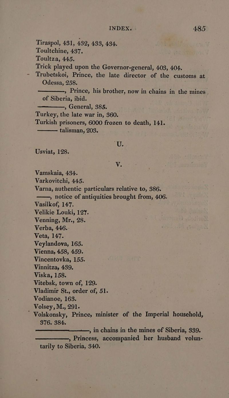 Tiraspol, 431, 432, 433, 434. Toultchine, 437. Toultza, 445. Trick played upon the Governor-general, 403, 404. Trubetskoi, Prince, the late director of the customs at Odessa, 258. , Prince, his brother, now in chains in the mines of oo ibid. , General, 385. Turkey, the late war in, 360. Turkish prisoners, 6000 frozen to death, 141. talisman, 203. Us Usviat, 128. Ve Vamskaia, 434. Varkovitchi, 445. Varna, authentic particulars relative to, 386. » notice of antiquities brought from, 406. Vasilkof, 147. Velikie Louki, 127. Venning, Mr., 28. Verba, 446..- Veta, 147. Veylandova, 165. Vienna, 458, 459. Vincentovka, 155. Vinnitza, 439. Viska, 158. Vitebsk, town of, 129. Vladimir St., order of, 51. Vodianoe, 163. Volsey, M., 291. Volskonsky, Prince, minister of the Imperial household, 376. 384. , in chains in the mines of Siberia, 339. , Princess, accompanied her husband volun- tarily to Siberia, 340.