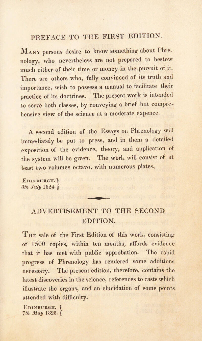 PREFACE TO THE FIRST EDITION. Many persons desire to know something about Phre- nology, who nevertheless are not prepared to bestow much either of their time or money in the pursuit of it. There are others who, fully convinced of its truth and importance, wish to possess a manual to facilitate their practice of its doctrines. The present work is intended to serve both classes, by conveying a brief but compre- hensive view of the science at a moderate expence. A second edition of the Essays on Phrenology will immediately be put to press, and in them a detailed exposition of the evidence, theory, and application of the system will be given. The work will consist of at least two volumes octavo, with numerous plates., Edinburgh,) 8th July 1824. j ADVERTISEMENT TO THE SECOND EDITION. The sale of the First Edition of this work, consisting of 1500 copies, within ten months, affords evidence that it has met with public approbation. The rapid progress of Phrenology has rendered some additions necessary. The present edition, therefore, contains the latest discoveries in the science, references to casts which illustrate the organs, and an elucidation of some points attended with difficulty. Edinburgh, ) 1th May 1825. j