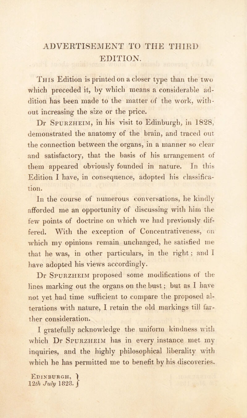 ADVERTISEMENT TO THE THIRD EDITION. This Edition is printed on a closer type than the two which preceded it, by which means a considerable ad- dition has been made to the matter of the work, with- out increasing the size or the price. Dr Spurzheim, in his visit to Edinburgh, in 1828. demonstrated the anatomy of the brain, and traced out the connection between the organs, in a manner so clear and satisfactory, that the basis of his arrangement of them appeared obviously founded in nature. In this Edition I have, in consequence, adopted his classifica- tion. In the course of numerous conversations, he kindly afforded me an opportunity of discussing with him the few points of doctrine on which we had previously dif- fered. With the exception of Concentrativeness, on which my opinions remain unchanged, he satisfied me that he was, in other particulars, in the right; and I have adopted his views accordingly. Dr Spurzheim proposed some modifications of the lines marking out the organs on the bust; but as I have not yet had time sufficient to compare the proposed al- terations with nature, I retain the old markings till far- ther consideration. I gratefully acknowledge the uniform kindness with which Dr Spurzheim has in every instance met my inquiries, and the highly philosophical liberality with which he has permitted me to benefit by his discoveries. Edinburgh, 1 12th July 1828. j