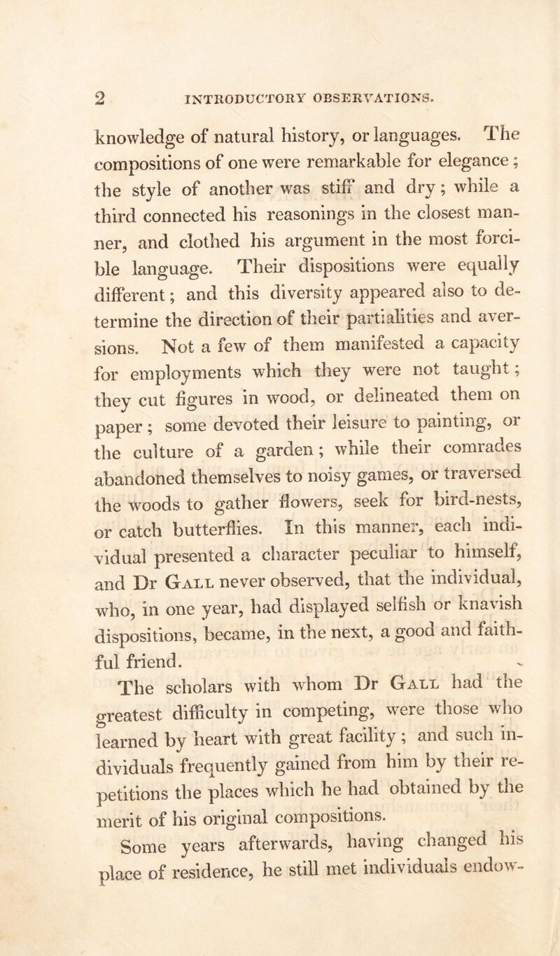 knowledge of natural history, or languages. The compositions of one were remarkable for elegance; the style of another was stiff and dry; while a third connected his reasonings in the closest man- ner, and clothed his argument in the most forci- ble language. Their dispositions were equally different; and this diversity appeared also to de- termine the direction of their partialities and aver- sions. Not a few of them manifested a capacity for employments which they were not taught; they cut figures in wood, or delineated them on paper ; some devoted their leisure to painting, 01 the culture of a garden; while their comrades abandoned themselves to noisy games, or tra\ ei sen the woods to gather flowers, seex for bird-nests, or catch butterflies. In this manner, each indi- vidual presented a character peculiar to himself, and Dr Gall never observed, that the individual, who, in one year, had displayed selfish or knavish dispositions, became, in the next, a good and faith- ful friend. The scholars with whom Dr Gall had the greatest difficulty in competing, were those who learned by heart with great facility; and such in- dividuals frequently gained from him by their re- petitions the places which he had obtained by the merit of his original compositions. Some years afterwards, having changed his place of residence, he still met individuals endow-