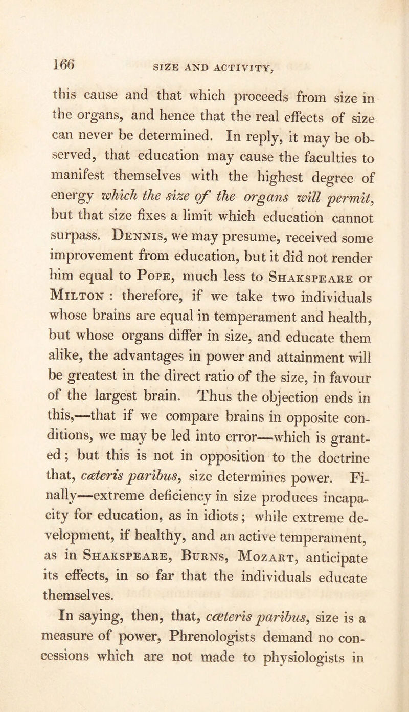 this cause and that which proceeds from size in the organs, and hence that the real effects of size can never be determined. In reply, it may be ob- served, that education may cause the faculties to manifest themselves with the highest degree of energy which the size of the organs will permit, but that size fixes a limit which education cannot surpass. Dennis, we may presume, received some improvement from education, but it did not render him equal to Pope, much less to Shakspeare or Milton : therefore, if we take two individuals whose brains are equal in temperament and health, but whose organs differ in size, and educate them alike, the advantages in power and attainment will be greatest in the direct ratio of the size, in favour of the largest brain. Thus the objection ends in this,—that if we compare brains in opposite con- ditions, we may be led into error—which is grant- ed; but this is not in opposition to the doctrine that, cateris paribus, size determines power. Fi- nally—extreme deficiency in size produces incapa- city for education, as in idiots; while extreme de- velopment, if healthy, and an active temperament, as in Shakspeare, Burns, Mozart, anticipate its effects, in so far that the individuals educate themselves. In saying, then, that, cceteris paribus, size is a measure of power, Phrenologists demand no con- cessions which are not made to physiologists in