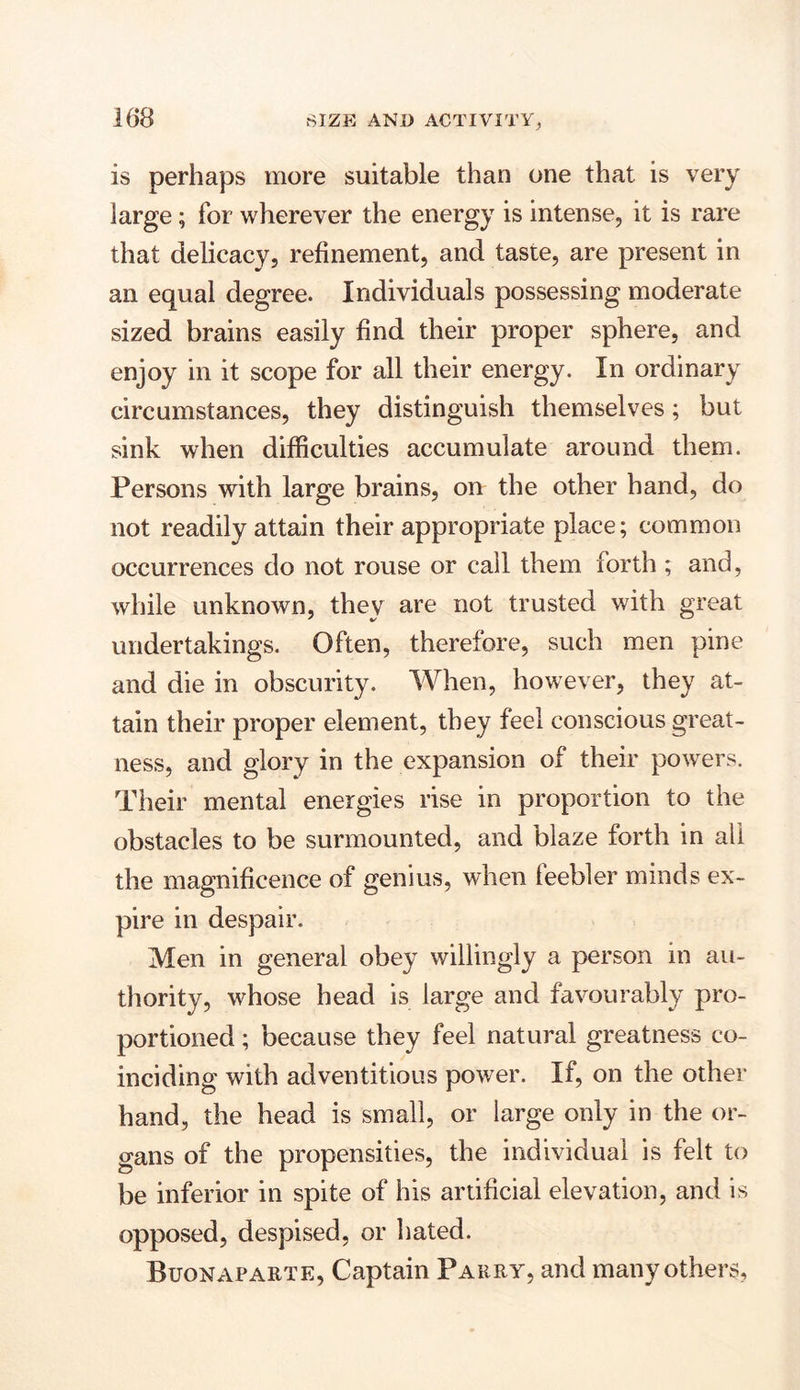 is perhaps more suitable than one that is very large; for wherever the energy is intense, it is rare that delicacy, refinement, and taste, are present in an equal degree. Individuals possessing moderate sized brains easily find their proper sphere, and enjoy in it scope for all their energy. In ordinary circumstances, they distinguish themselves; but sink when difficulties accumulate around them. Persons with large brains, on the other hand, do not readily attain their appropriate place; common occurrences do not rouse or call them forth ; and, while unknown, they are not trusted with great undertakings. Often, therefore, such men pine and die in obscurity. When, however, they at- tain their proper element, they feel conscious great- ness, and glory in the expansion of their powers. Their mental energies rise in proportion to the obstacles to be surmounted, and blaze forth in all the magnificence of genius, when leebler minds ex- pire in despair. Men in general obey willingly a person in au- thority, whose head is large and favourably pro- portioned ; because they feel natural greatness co- inciding with adventitious power. If, on the other hand, the head is small, or large only in the or- gans of the propensities, the individual is felt to be inferior in spite of his artificial elevation, and is opposed, despised, or hated. Buonaparte, Captain Parry, and many others.