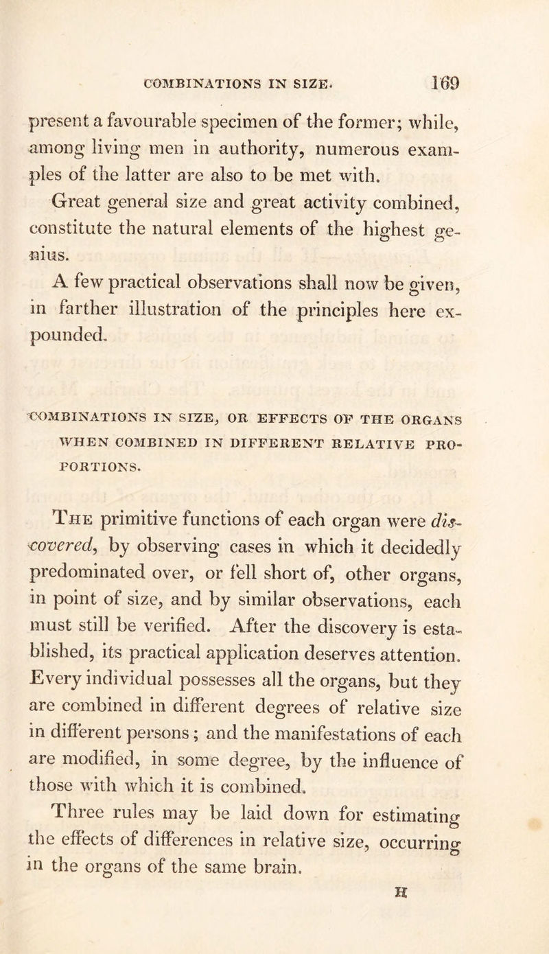present a favourable specimen of the former; while, among living men in authority, numerous exam- ples of the latter are also to be met with. Great general size and great activity combined, constitute the natural elements of the highest ge- nius. A few practical observations shall now be given, in farther illustration of the principles here ex- pounded. COMBINATIONS IN SIZE, OR EFFECTS OF THE ORGANS WHEN COMBINED IN DIFFERENT RELATIVE PRO- PORTIONS. The primitive functions of each organ wrere tfzj- covered, by observing cases in which it decidedly predominated over, or fell short of, other organs, in point of size, and by similar observations, each must still be verified. After the discovery is esta- blished, its practical application deserves attention. Every individual possesses all the organs, but they are combined in different degrees of relative size in different persons; and the manifestations of each are modified, in some degree, by the influence of those with which it is combined. Three rules may be laid down for estimating the effects of differences in relative size, occurring * 1 4 • ^ m the organs of the same brain. H