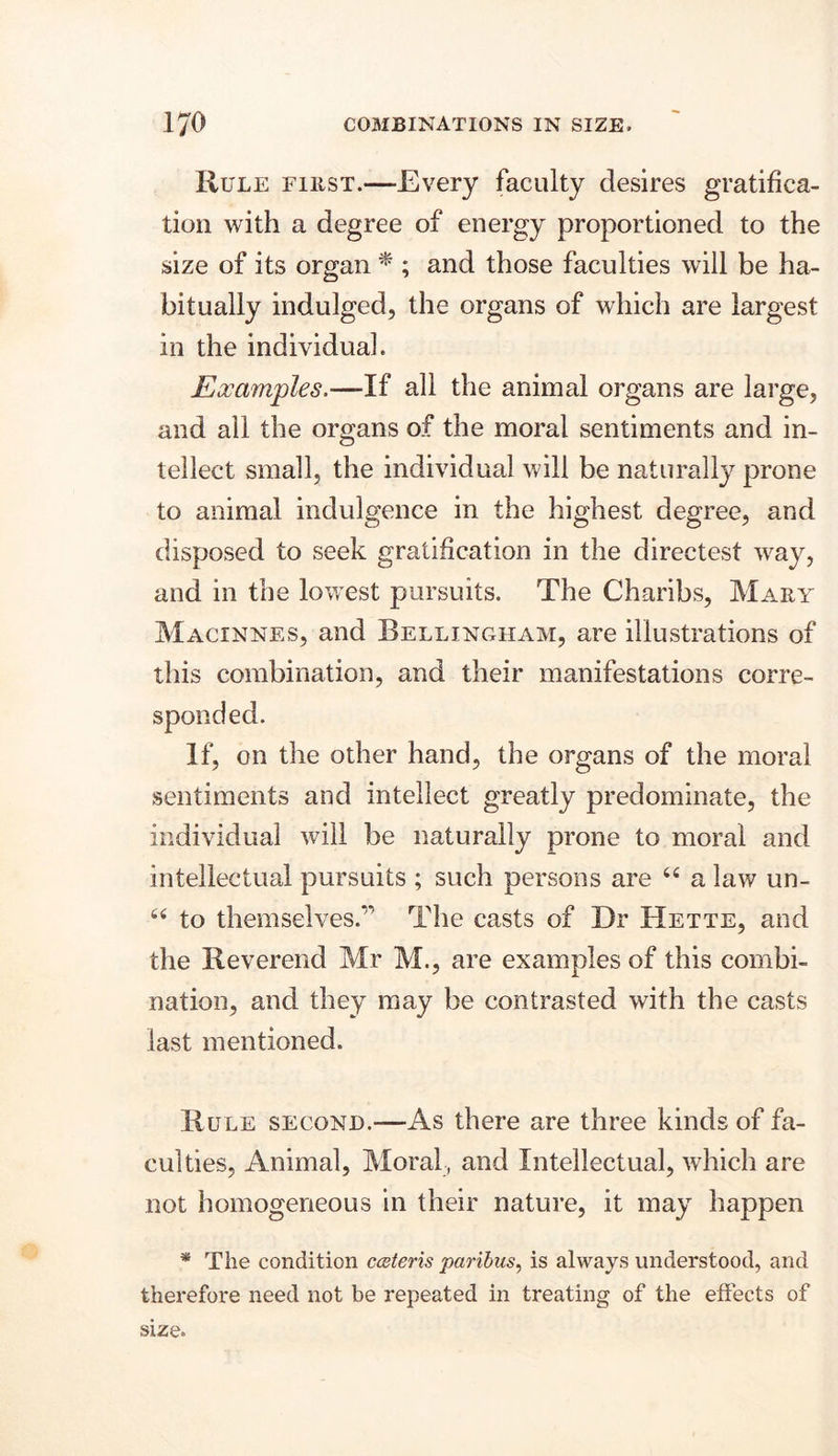 Rule first.—Every faculty desires gratifica- tion with a degree of energy proportioned to the size of its organ * ; and those faculties will be ha- bitually indulged, the organs of which are largest in the individual. Examples.—If all the animal organs are large, and all the organs of the moral sentiments and in- tellect small, the individual will be naturally prone to animal indulgence in the highest degree, and disposed to seek gratification in the directest way, and in the lowest pursuits. The Charibs, Mary Macinnes, and Bellingham, are illustrations of this combination, and their manifestations corre- sponded. If, on the other hand, the organs of the moral sentiments and intellect greatly predominate, the individual will be naturally prone to moral and intellectual pursuits ; such persons are “ a law un- “ to themselves.'* The casts of Dr Hette, and the Reverend Mr M., are examples of this combi- nation, and they may be contrasted with the casts last mentioned. Rule second.—As there are three kinds of fa- culties, Animal, Moral , and Intellectual, which are not homogeneous in their nature, it may happen * The condition cceteris paribus, is always understood, and therefore need not be repeated in treating of the effects of size.