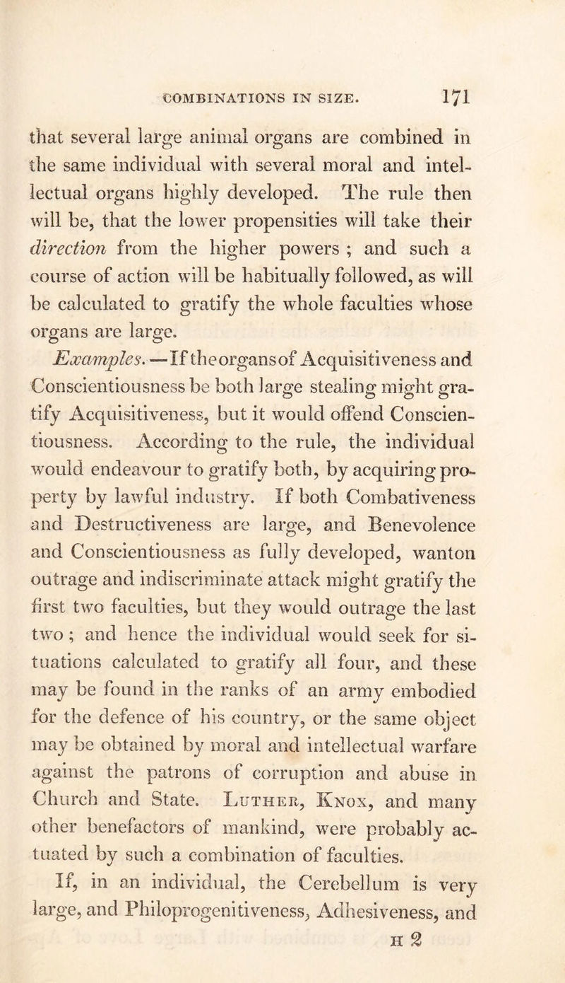 that several large animal organs are combined in the same individual with several moral and intel- lectual organs highly developed. The rule then will be, that the lower propensities will take their direction from the higher powers ; and such a course of action will be habitually followed, as will be calculated to gratify the whole faculties whose organs are large. Examples. —If the organs of Acquisitiveness and Conscientiousness be both large stealing might gra- tify Acquisitiveness, but it would offend Conscien- tiousness. According to the rule, the individual would endeavour to gratify both, by acquiring pro- perty by lawful industry. If both Combativeness and Destructiveness are large, and Benevolence and Conscientiousness as fully developed, wanton outrage and indiscriminate attack might gratify the first two faculties, but they would outrage the last two ; and hence the individual would seek for si- tuations calculated to gratify all four, and these may be found in the ranks of an army embodied for the defence of his country, or the same object may be obtained by moral and intellectual warfare against the patrons of corruption and abuse in Church and State. Luther, Knox, and many other benefactors of mankind, were probably ac- tuated by such a combination of faculties. If, in an individual, the Cerebellum is very large, and Philoprogenitiveness, Adhesiveness, and h 2
