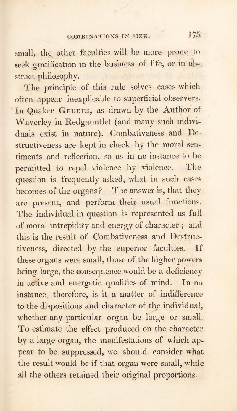 small, the other faculties will be more prone to seek gratification in the business of life, or in ab- stract philosophy. The principle of this rule solves cases which often appear inexplicable to superficial observers. In Quaker Geodes, as drawn by the Author of Waverley in Redgauntlet (and many such indivi- duals exist in nature), Combativeness and De- structiveness are kept in check by the moral sen- timents and reflection, so as in no instance to be permitted to repel violence by violence. The question is frequently asked, what in such cases becomes of the organs ? The answer is, that they are present, and perform their usual functions. The individual in question is represented as full of moral intrepidity and energy of character ; and this is the result of Combativeness and Destruc- tiveness, directed by the superior faculties. If these organs were small, those of the higher powers being large, the consequence would be a deficiency in active and energetic qualities of mind. In no instance, therefore, is it a matter of indifference to the dispositions and character of the individual, whether any particular organ be large or small. To estimate the effect produced on the character by a large organ, the manifestations of which ap- pear to be suppressed, we should consider what the result would be if that organ were small, while all the others retained their original proportions.