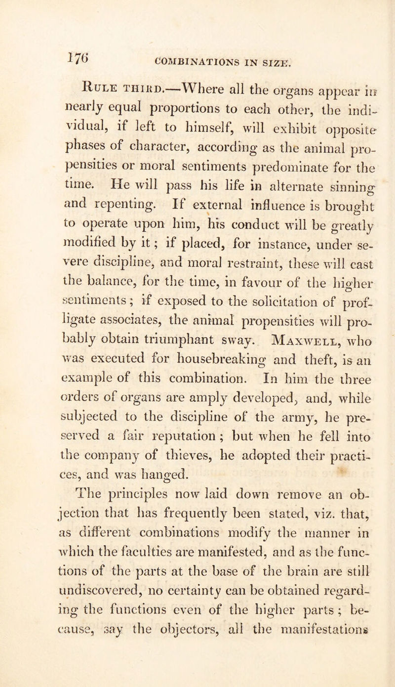m Rule thikd.—Where all the organs appear in neai ly equal proportions to each other, the indi- vidual, if left to himself, will exhibit opposite phases of character, according as the animal pro- pensities or moral sentiments predominate for the time. He will pass his life in alternate sinning and repenting. If external influence is brought to operate upon him, his conduct will be greatly modified by it; if placed, for instance, under se- vere discipline, and moral restraint, these will cast the balance, for the time, in favour of the higher sentiments; if exposed to the solicitation of prof- ligate associates, the animal propensities will pro- bably obtain triumphant sway. Maxwell, who was executed for housebreaking and theft, is an example of this combination. In him the three orders of organs are amply developed, and, while subjected to the discipline of the army, he pre- served a fair reputation ; but when he fell into the company of thieves, he adopted their practi- ces, and was hanged. The principles now laid down remove an ob- jection that has frequently been stated, viz. that, as different combinations modify the manner in which the faculties are manifested, and as the func- tions of the parts at the base of the brain are still undiscovered, no certainty can be obtained regard- ing the functions even of the higher parts ; be- cause, say the objectors, all the manifestations