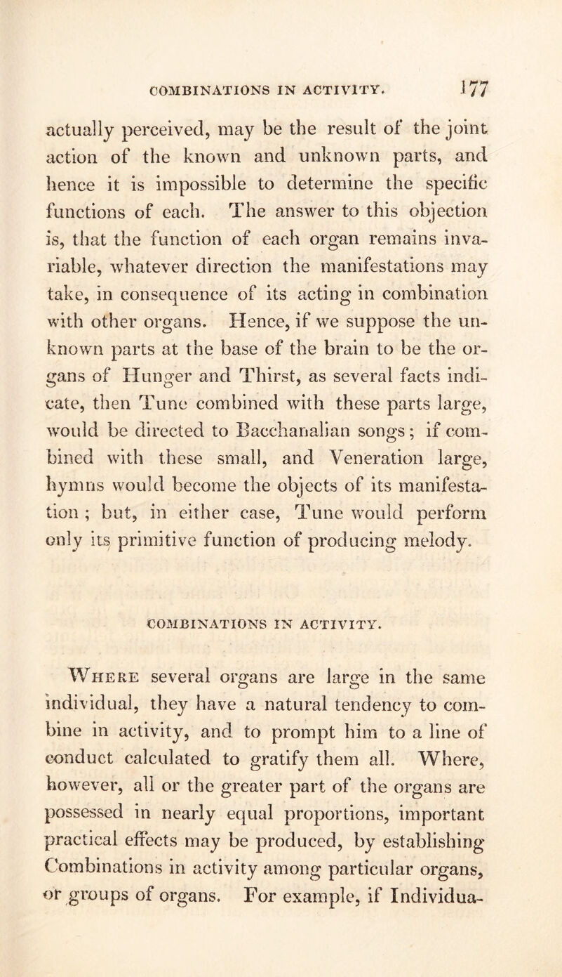 actually perceived, may be the result of the joint action of the known and unknown parts, and hence it is impossible to determine the specific functions of each. The answer to this objection is, that the function of each organ remains inva- riable, whatever direction the manifestations may take, in consequence of its acting in combination with other organs. Hence, if we suppose the un- known parts at the base of the brain to be the or- gans of Hunger and Thirst, as several facts indi- cate, then Tune combined with these parts large, would be directed to Bacchanalian songs; if com- bined with these small, and Veneration large, hymns would become the objects of its manifesta- tion ; but, in either case, Tune would perforin only its primitive function of producing melody. COMBINATIONS IN ACTIVITY. Where several organs are large in the same individual, they have a natural tendency to com- bine in activity, and to prompt him to a line of conduct calculated to gratify them all. Where, however, all or the greater part of the organs are possessed in nearly equal proportions, important practical effects may be produced, by establishing Combinations in activity among particular organs, or groups of organs. For example, if Individua-