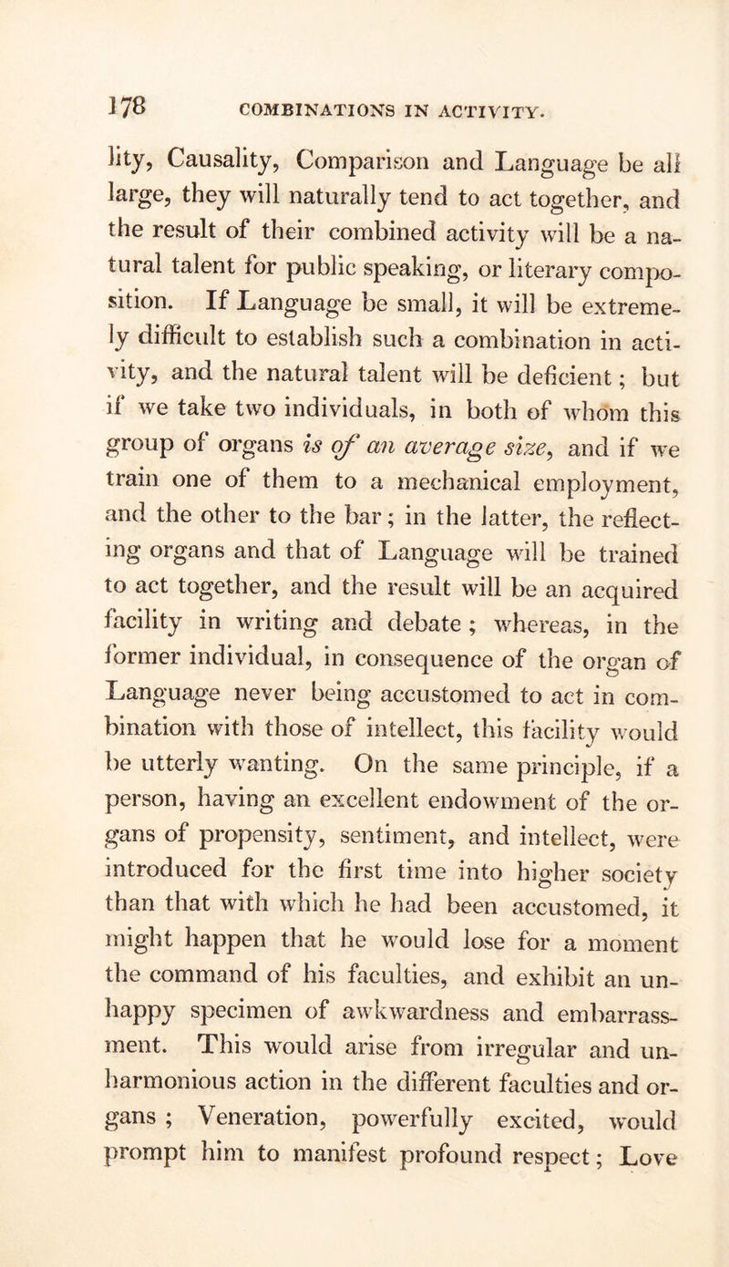 lity, Causality, Comparison and Language be all large, they will naturally tend to act together, and the result of their combined activity will be a na- tural talent for public speaking, or literary compo- sition. If Language be small, it will be extreme- ly difficult to establish such a combination in acti- vity, and the natural talent will be deficient; but if we take two individuals, in both of whom this group of organs is of an average size, and if we train one of them to a mechanical employment, and the other to the bar; in the latter, the reflect- ing organs and that of Language will be trained to act together, and the result will be an acquired facility in writing and debate ; whereas, in the former individual, in consequence of the organ of Language never being accustomed to act in com- bination with those of intellect, this facility would be utterly wanting. On the same principle, if a person, having an excellent endowment of the or- gans of propensity, sentiment, and intellect, were introduced for the first time into higher society than that with which he had been accustomed, it might happen that he would lose for a moment the command of his faculties, and exhibit an un- happy specimen of awkwardness and embarrass- ment. This would arise from irregular and un- harmonious action in the different faculties and or- gans ; Veneration, powerfully excited, would prompt him to manifest profound respect; Love