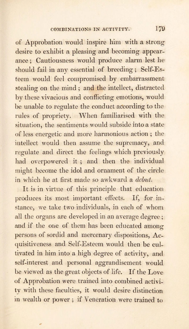 of Approbation would inspire him with a strong desire to exhibit a pleasing and becoming appear- ance ; Cautiousness would produce alarm lest he should fail in any essential of breeding; Self-Es- teem would feel compromised by embarrassment stealing on the mind; and the intellect, distracted by these vivacious and conflicting emotions, would be unable to regulate the conduct according to the rules of propriety. When familiarised with the situation, the sentiments wmild subside into a state of less energetic and more harmonious action ; the intellect would then assume the supremacy, and regulate and direct the feelings which previously had overpowered it ; and then the individual might become the idol and ornament of the circle in which he at first made so awkward a debut. It is in virtue of this principle that education produces its most important effects. If, for in- stance, we take two individuals, in each of whom all the organs are developed in an average degree ; and if the one of them has been educated among persons of sordid and mercenary dispositions, Ac- quisitiveness and Self-Esteem would then be cul- tivated in him into a high degree of activity, and seif-interest and personal aggrandisement would he viewed as the great objects of life. If the Love of Approbation were trained into combined activi- ty with these faculties, it would desire distinction in wealth or power ; if Veneration were trained to