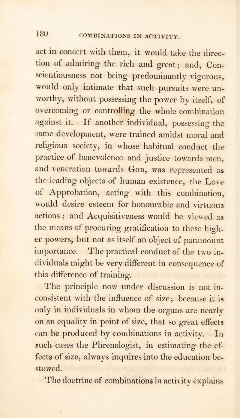 act in concert with them, it wroulcl take the direc- tion of admiring the rich and great; and, Con- scientiousness not being predominantly vigorous, would only intimate that such pursuits were un- worthy, without possessing the power by itself, of overcoming or controlling the whole combination against it. If another individual, possessing the same development, were trained amidst moral and religious society, in whose habitual conduct the practice of benevolence and justice towards men, and veneration towards God, was represented as the leading objects of human existence, the Love of Approbation, acting with this combination, would desire esteem for honourable and virtuous actions ; and Acquisitiveness would be viewed as the means of procuring gratification to these high- er powers, but not as itself an object of paramount importance. The practical conduct of the two in- dividuals might be very different in consequence of this difference of training. o The principle now under discussion is not in- consistent with the influence of size; because it is only in individuals in whom the organs are nearly on an equality in point of size, that so great effects can be produced by combinations in activity. In such cases the Phrenologist, in estimating the ef- fects of size, always inquires into the education be- stowed. The doctrine of combinations in activity explains