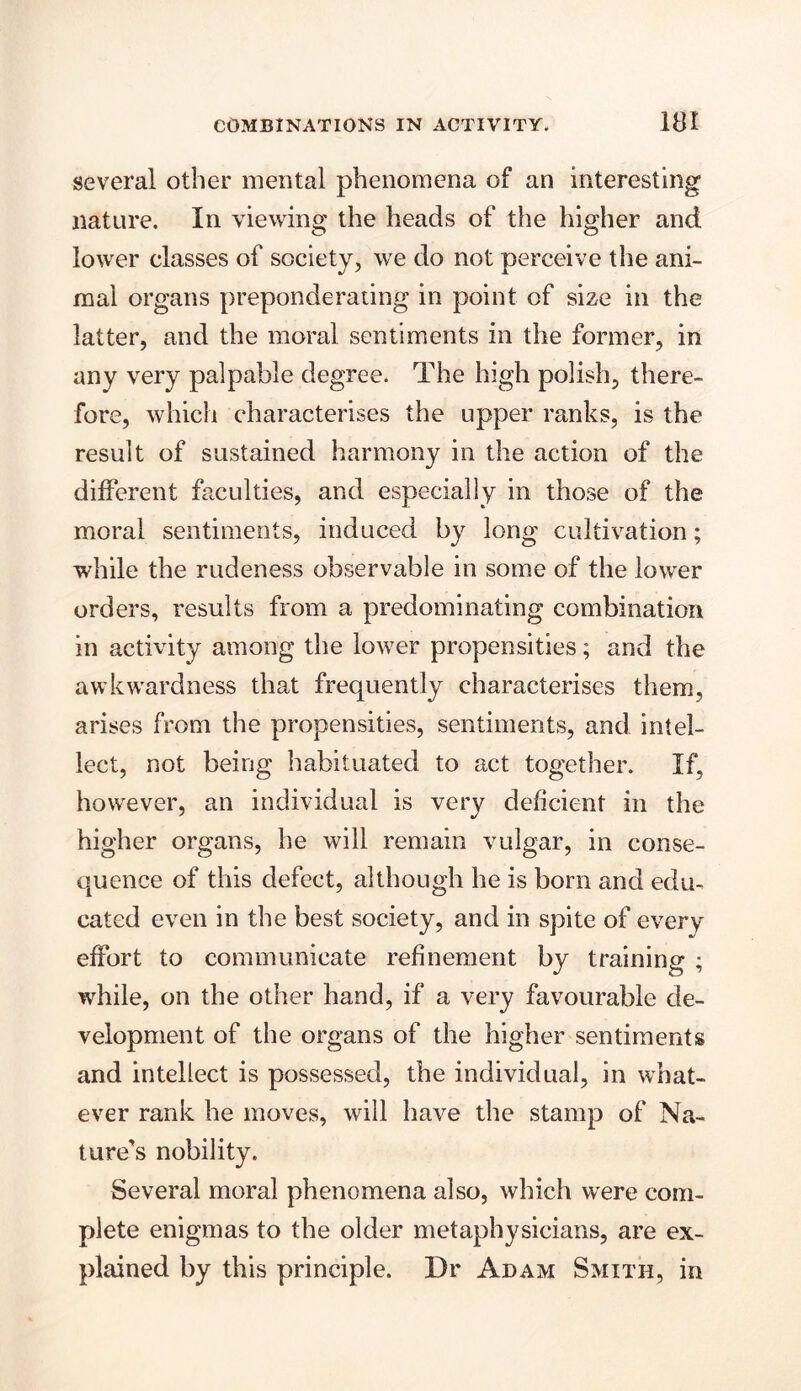 several other mental phenomena of an interesting nature. In viewing the heads of the higher and lower classes of society, we do not perceive the ani- mal organs preponderating in point of size in the latter, and the moral sentiments in the former, in any very palpable degree. The high polish, there- fore, which characterises the upper ranks, is the result of sustained harmony in the action of the different faculties, and especially in those of the moral sentiments, induced by long cultivation; while the rudeness observable in some of the lower orders, results from a predominating combination in activity among the lower propensities; and the awkwardness that frequently characterises them, arises from the propensities, sentiments, and intel- lect, not being habituated to act together. If, however, an individual is very deficient in the higher organs, he will remain vulgar, in conse- quence of this defect, although he is bom and edu- cated even in the best society, and in spite of every effort to communicate refinement by training ; while, on the other hand, if a very favourable de- velopment of the organs of the higher sentiments and intellect is possessed, the individual, in what- ever rank he moves, will have the stamp of Na- ture's nobility. Several moral phenomena also, which were com- plete enigmas to the older metaphysicians, are ex- plained by this principle. Dr Adam Smith, in