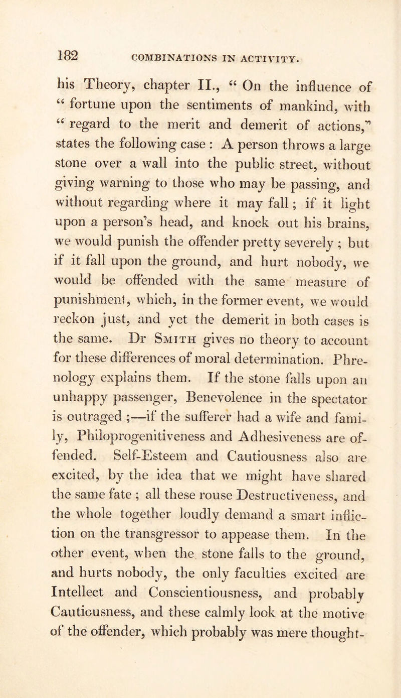 his Theory, chapter II., “ On the influence of 44 fortune upon the sentiments of mankind, with 44 regard to the merit and demerit of actions,’1 states the following case : A person throws a large stone over a wall into the public street, without giving warning to those who may be passing, and without regarding where it may fall; if it light upon a person’s head, and knock out his brains, we would punish the offender pretty severely ; but if it fall upon the ground, and hurt nobody, we would be offended with the same measure of punishment, which, in the former event, we would reckon just, and yet the demerit in both cases is the same. Dr Smith gives no theory to account for these differences of moral determination. Phre- nology explains them. If the stone falls upon an unhappy passenger, Benevolence in the spectator is outraged ;—if the sufferer had a wife and fami- ly, Philoprogenitiveness and Adhesiveness are of- fended. Self-Esteem and Cautiousness also are excited, by the idea that we might have shared the same fate ; all these rouse Destructiveness, and the whole together loudly demand a smart inflic- tion on the transgressor to appease them. In the other event, when the stone fails to the ground, and hurts nobody, the only faculties excited are Intellect and Conscientiousness, and probably Cautiousness, and these calmly look at the motive of the offender, which probably was mere thought-