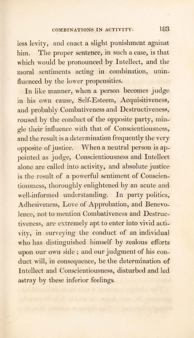 less levity, and enact a slight punishment against him. The proper sentence, in such a case, is that which would be pronounced by Intellect, and the moral sentiments acting in combination, unin- fluenced by the lower propensities. In like manner, when a person becomes judge in his own cause, Self-Esteem, Acquisitiveness, and probably Combativeness and Destructiveness, roused by the conduct of the opposite party, min- o'le their influence with that of Conscientiousness, and the result is a determination frequently the very opposite of justice. When a neutral person is ap- pointed as judge, Conscientiousness and Intellect alone are called into activity, and absolute justice is the result of a powerful sentiment of Conscien- tiousness, thoroughly enlightened by an acute and well-informed understanding. In party politics, Adhesiveness, Love of Approbation, and Benevo- lence, not to mention Combativeness and Destruc- tiveness, are extremely apt to enter into vivid acti- vity, in surveying the conduct of an individual who has distinguished himself by zealous efforts upon our own side ; and our judgment of his con- duct will, in consequence, be the determination of Intellect and Conscientiousness, disturbed and led astray by these inferior feelings.
