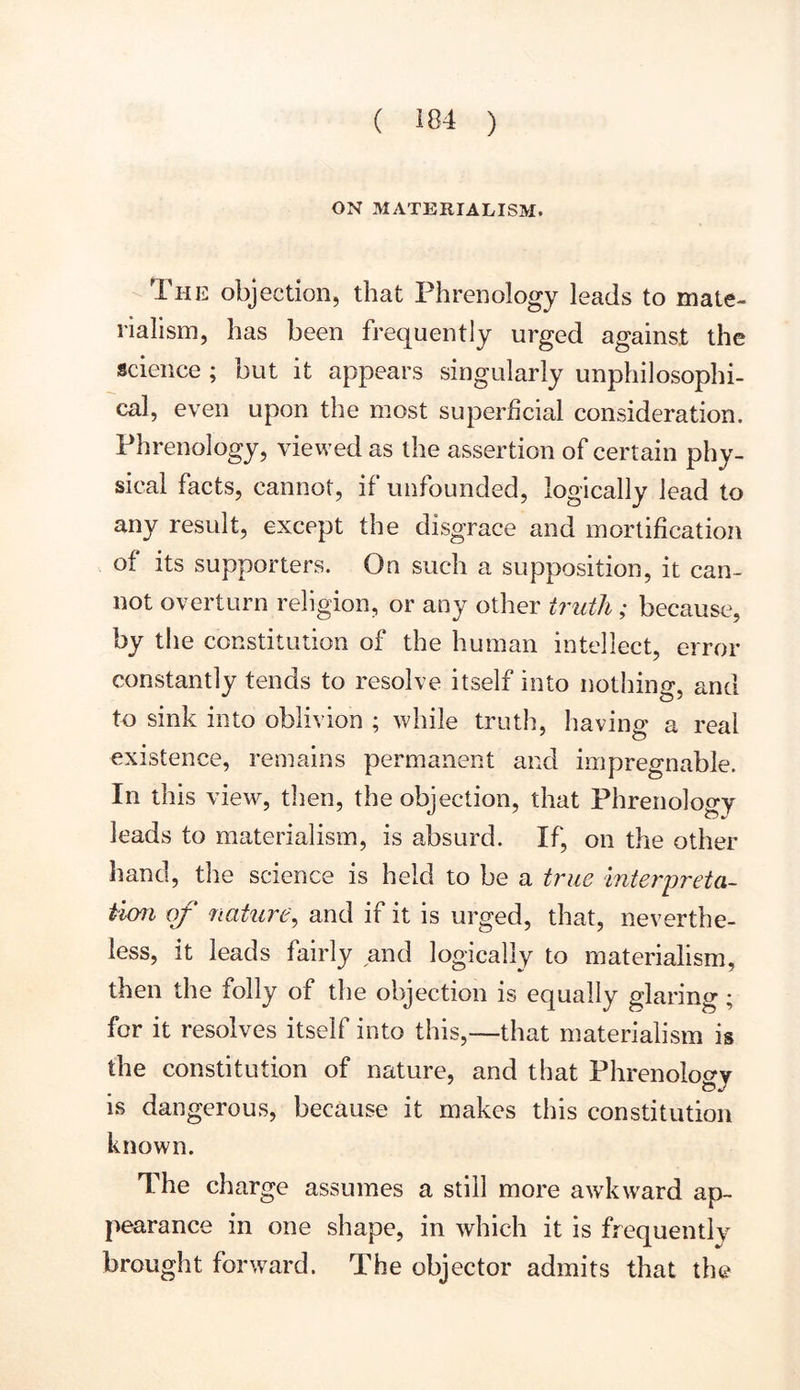 ON MATERIALISM. I he objection, that Phrenology leads to mate- rialism, has been frequently urged against the science ; but it appears singularly unphilosophi- cal, even upon the most superficial consideration. Phrenology, viewed as the assertion of certain phy- sical facts, cannot, if unfounded, logically lead to any result, except the disgrace and mortification of its supporters. On such a supposition, it can- not overturn religion, or any other truth ; because, by the constitution of the human intellect, error constantly tends to resolve itself into nothing, and to sink into oblivion ; while truth, having a real existence, remains permanent and impregnable. In this view, then, the objection, that Phrenology leads to materialism, is absurd. If, on the other hand, the science is held to be a true interpreta- tion of nature, and if it is urged, that, neverthe- less, it leads fairly and logically to materialism, then the folly of the objection is equally glaring; for it resolves itself into this,—-that materialism is the constitution of nature, and that Phrenology is dangerous, because it makes this constitution known. The charge assumes a still more awdeward ap- pearance in one shape, in which it is frequently brought forward. The objector admits that the