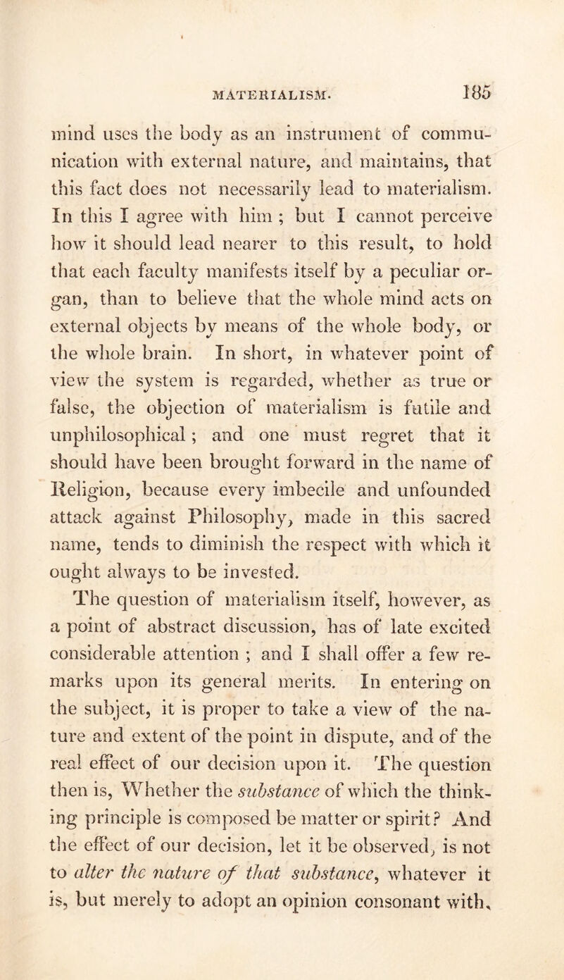 mind uses the body as an instrument of commu- nication with external nature, and maintains, that this fact does not necessarily lead to materialism. In this I agree with him ; but I cannot perceive how it should lead nearer to this result, to hold that each faculty manifests itself by a peculiar or- gan, than to believe that the whole mind acts on external objects by means of the whole body, or the whole brain. In short, in whatever point of view the system is regarded, whether as true or false, the objection of materialism is futile and unphilosophical; and one must regret that it should have been brought forward in the name of Ileligion, because every imbecile and unfounded attack against Philosophy, made in this sacred name, tends to diminish the respect with which it ought always to be invested. The question of materialism itself, however, as a point of abstract discussion, has of late excited considerable attention ; and I shall offer a few re- marks upon its general merits. In entering on the subject, it is proper to take a view of the na- ture and extent of the point in dispute, and of the real effect of our decision upon it. The question then is, Whether the substance of which the think- ing principle is composed be matter or spirit? And the effect of our decision, let it be observed, is not to alter the nature of that substance, whatever it is, but merely to adopt an opinion consonant with.