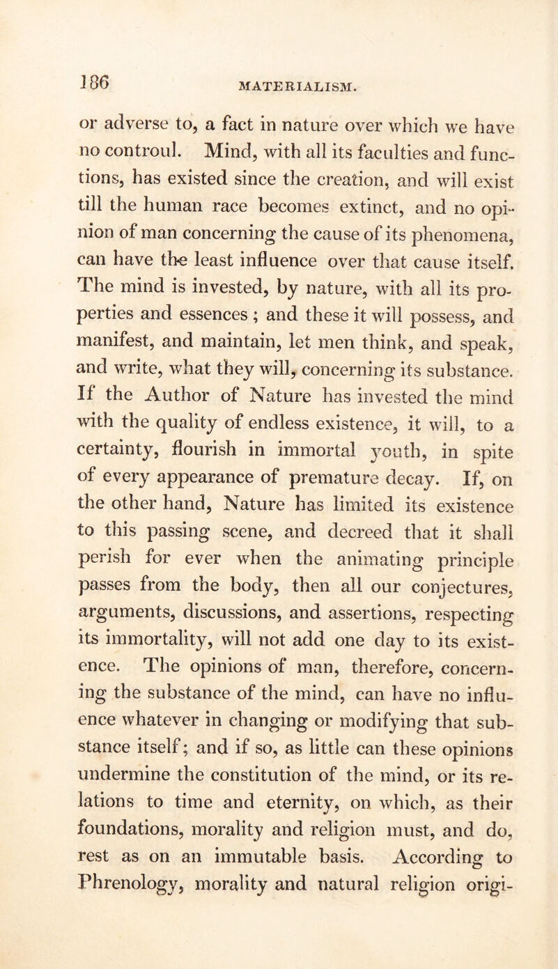 Jf 86 or adverse to, a fact in nature over which we have no controul. Mind, with all its faculties and func- tions, has existed since the creation, and will exist till the human race becomes extinct, and no opi- nion of man concerning the cause of its phenomena, can have the least influence over that cause itself. The mind is invested, by nature, with all its pro- perties and essences ; and these it will possess, and manifest, and maintain, let men think, and speak, and write, what they will, concerning its substance. If the Author of Nature has invested the mind with the quality of endless existence, it will, to a certainty, flourish in immortal youth, in spite of every appearance of premature decay. If, on the other hand, Nature has limited its existence to this passing scene, and decreed that it shall perish for ever when the animating principle passes from the body, then all our conjectures, arguments, discussions, and assertions, respecting its immortality, will not add one day to its exist- ence. The opinions of man, therefore, concern- ing the substance of the mind, can have no influ- ence whatever in changing or modifying that sub- stance itself; and if so, as little can these opinions undermine the constitution of the mind, or its re- lations to time and eternity, on which, as their foundations, morality and religion must, and do, rest as on an immutable basis. According to Phrenology, morality and natural religion origi-