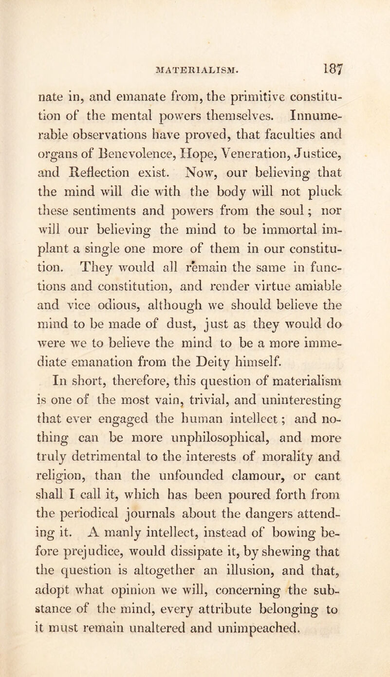 nate in, and emanate from, the primitive constitu- tion of the mental powers themselves. Innume- rable observations have proved, that faculties ami organs of Benevolence, Hope, Veneration, Justice, and Reflection exist. Now, our believing that the mind will die with the body will not pluck these sentiments and powers from the soul; nor will our believing the mind to be immortal im- plant a single one more of them in our constitu- tion. They would all remain the same in func- tions and constitution, and render virtue amiable and vice odious, although we should believe the mind to be made of dust, just as they would do were we to believe the mind to be a more imme- diate emanation from the Deity himself. In short, therefore, this question of materialism is one of the most vain, trivial, and uninteresting that ever engaged the human intellect; and no- thing can be more unphilosophical, and more truly detrimental to the interests of morality and religion, than the unfounded clamour, or cant shall I call it, which has been poured forth from the periodical journals about the dangers attend- ing it. A manly intellect, instead of bowing be- fore prejudice, would dissipate it, by shewing that the question is altogether an illusion, and that, adopt what opinion we will, concerning the sub- stance of the mind, every attribute belonging to it must remain unaltered and unimpeached.