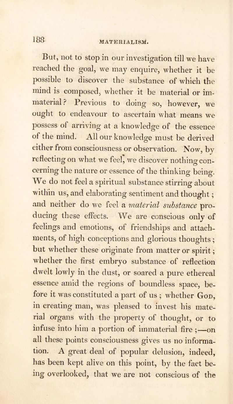 MATERIALISM. But, not to stop in our investigation till we have reached the goal, we may enquire, whether it be possible to discover the substance of which the mind is composed, whether it be material or im- material ? Previous to doing so, however, we ought to endeavour to ascertain what means we possess of arriving at a knowledge of the essence of the mind. All our knowledge must be derived either from consciousness or observation. Now, by reflecting on what we feel, we discover nothing con- cerning the nature or essence of the thinking being. We do not feel a spiritual substance stirring about within us, and elaborating sentiment and thought; and neither do we feel a material substance pro- ducing these effects. We are conscious only of feelings and emotions, of friendships and attach- ments, of high conceptions and glorious thoughts ; but whether these originate from matter or spirit; whether the first embryo substance of reflection dwelt lowly in the dust, or soared a pure ethereal essence amid the regions of boundless space, be- fore it was constituted a part of us ; whether God, in creating man, was pleased to invest his mate- rial organs with the property of thought, or to infuse into him a portion of immaterial fire ;—on all these points consciousness gives us no informa- tion. A great deal of popular delusion, indeed, has been kept alive on this point, by the fact be- ing overlooked, that we are not conscious of the
