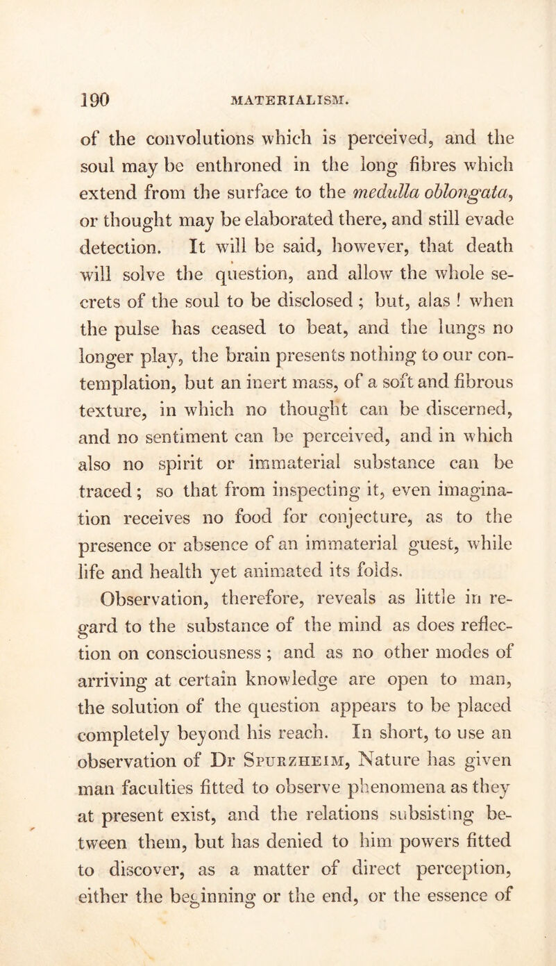 of the convolutions which is perceived, and the soul may be enthroned in the long fibres which extend from the surface to the medulla oblongata, or thought may be elaborated there, and still evade detection. It will be said, however, that death will solve the question, and alloy/ the whole se- crets of the soul to be disclosed ; but, alas ! when the pulse has ceased to beat, and the lungs no longer play, the brain presents nothing to our con- templation, but an inert mass, of a soft and fibrous texture, in which no thought can be discerned, and no sentiment can be perceived, and in which also no spirit or immaterial substance can be traced; so that from inspecting it, even imagina- tion receives no food for conjecture, as to the presence or absence of an immaterial guest, while life and health yet animated its folds. Observation, therefore, reveals as little in re- gard to the substance of the mind as does reflec- tion on consciousness; and as no other modes of arriving at certain knowledge are open to man, the solution of the question appears to be placed completely beyond his reach. In short, to use an observation of Dr Spurzheim, Nature has given man faculties fitted to observe phenomena as they at present exist, and the relations subsisting be- tween them, but has denied to him powers fitted to discover, as a matter of direct perception, either the beginning or the end, or the essence of
