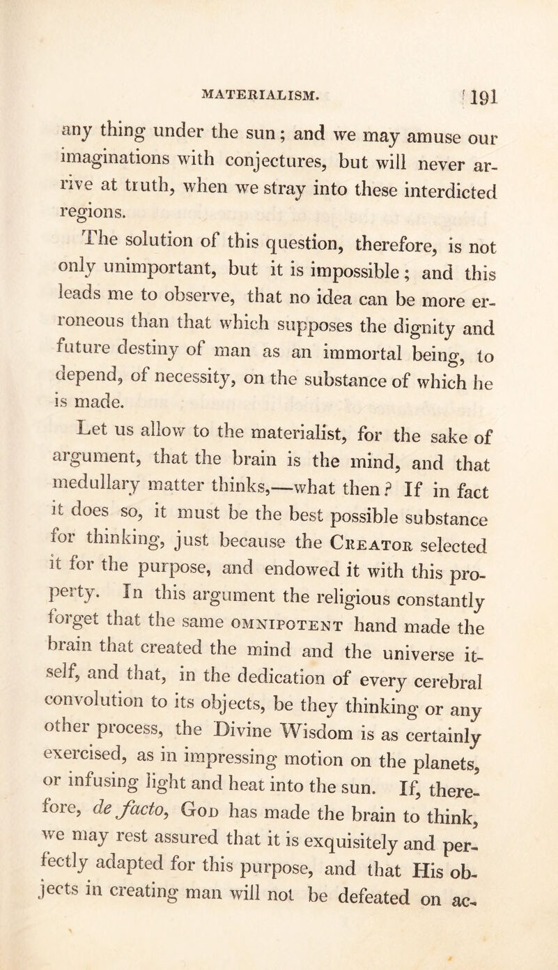 any thing under the sun; and we may amuse our imaginations with conjectures, but will never ar- ii\e at truth, when we stray into these interdicted regions. ihe solution of this question, therefore, is not only unimportant, but it is impossible; and this leads me to observe, that no idea can be more er- roneous tnan that which supposes the dignity and future destiny oi man as an immortal being, to depend, of necessity, on the substance of which he is made. Let us allow to the materialist, for the sake of argument, that the brain is the mind, and that medullary matter thinks,—what then ? If in fact it does so, it must be the best possible substance for thinking, just because the Creator selected it for the purpose, and endowed it with this pro- perty. In this argument the religious constantly toiget that the same omnipotent hand made the brain that created the mind and the universe it- self, and that, in the dedication of every cerebral convolution to its objects, be they thinking or any other process, the Divine Wisdom is as certainly exercised, as in impressing motion on the planets, or intusing light and heat into the sun. If, there- fore, cle facto, God has made the brain to think, we may rest assured that it is exquisitely and per- fectly adapted for this purpose, and that His ob- jects in creating man will not be defeated on ac-