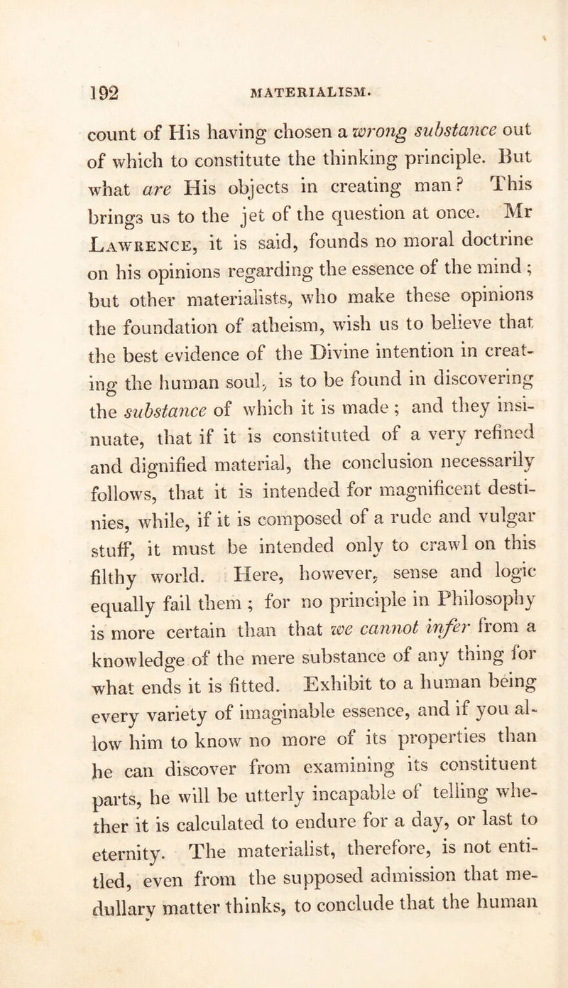 count of His having chosen a wrong substance out of which to constitute the thinking principle. But what are His objects in creating man? This brings us to the jet of the question at once. Mr .Lawrence, it is said, founds no moral doctrine on his opinions regarding the essence of the mind ; but other materialists, who make these opinions the foundation of atheism, wish us to believe that the best evidence of the Divine intention in creat- ing the human soul, is to be found in discovering the substance of which it is made ; and they insi- nuate, that if it is constituted of a very refined and dignified material, the conclusion necessarily follows, that it is intended for magnificent desti- nies, while, if it is composed of a rude and vulgar stuff, it must be intended only to crawl on this filthy world. Here, however, sense and logic equally fail them ; for no principle in Philosophy is more certain than that we cannot infer from a knowledge of the mere substance of any thing foi what ends it is fitted. Exhibit to a human being every variety of imaginable essence, and if you al- low him to know no more of its properties than he can discover from examining its constituent parts, he will be utterly incapable of telling whe- ther it is calculated to endure for a day, or last to eternity. The materialist, therefore, is not enti- tled, even from the supposed admission that me- dullary matter thinks, to conclude that the human