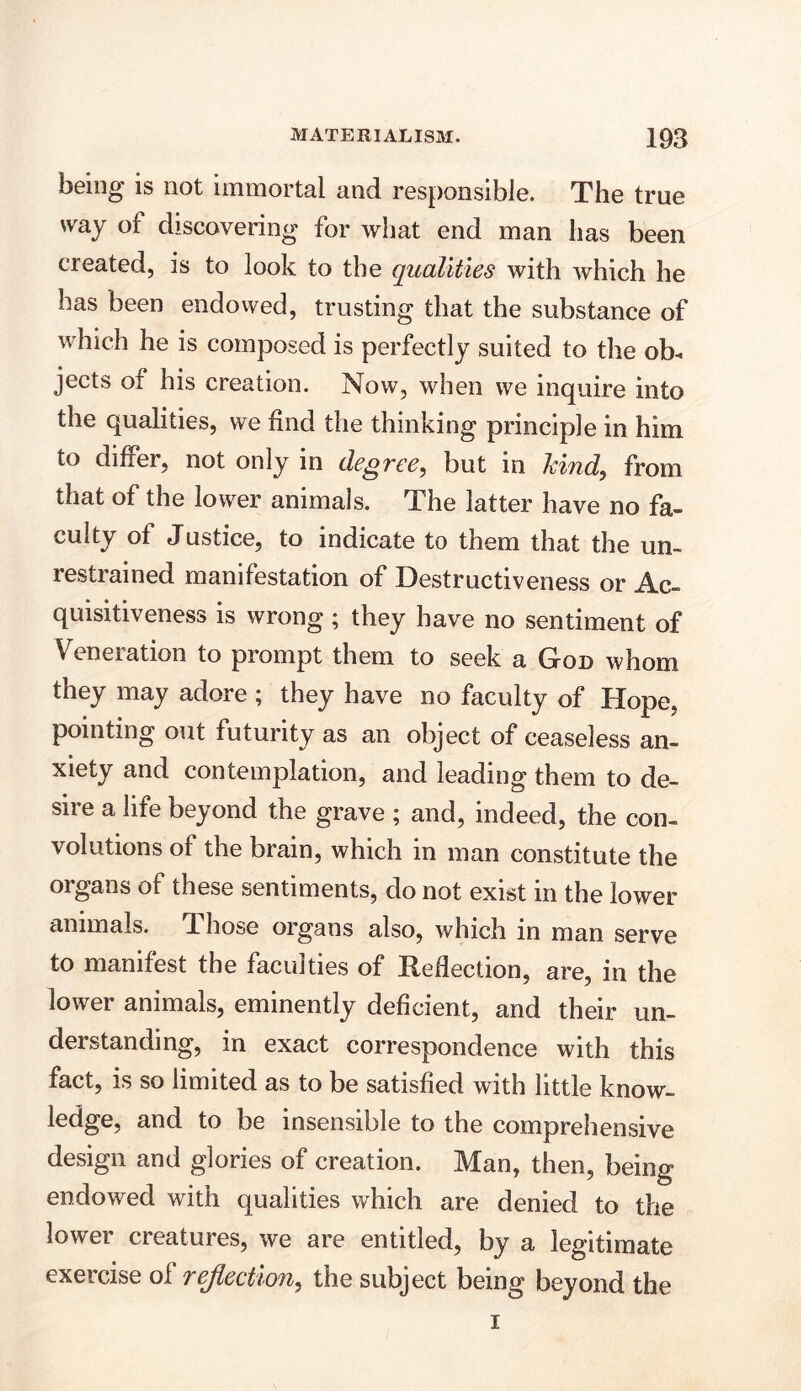 being is not immortal and responsible. The true way of discovering for what end man has been created, is to look to the qualities with which he has been endowed, trusting that the substance of which he is composed is perfectly suited to the ob« jects of his creation. Now, when we inquire into the qualities, we find the thinking principle in him to differ, not only in degree, but in kind, from that of the lower animals. The latter have no fa- culty of Justice, to indicate to them that the un- restrained manifestation of Destructiveness or Ac- quisitiveness is wrong ; they have no sentiment of Veneration to prompt them to seek a God whom they may adore ; they have no faculty of Hope, pointing out futurity as an object of ceaseless an- xiety and contemplation, and leading them to de- sire a life beyond the grave ; and, indeed, the con- volutions of the brain, which in man constitute the organs of these sentiments, do not exist in the lower animals. Those organs also, which in man serve to manifest the faculties of Reflection, are, in the lower animals, eminently deficient, and their un- derstanding, in exact correspondence with this fact, is so limited as to be satisfied with little know- ledge, and to be insensible to the comprehensive design and glories of creation. Man, then, being endowed with qualities which are denied to the lower creatures, we are entitled, by a legitimate exercise of reflection, the subject being beyond the i