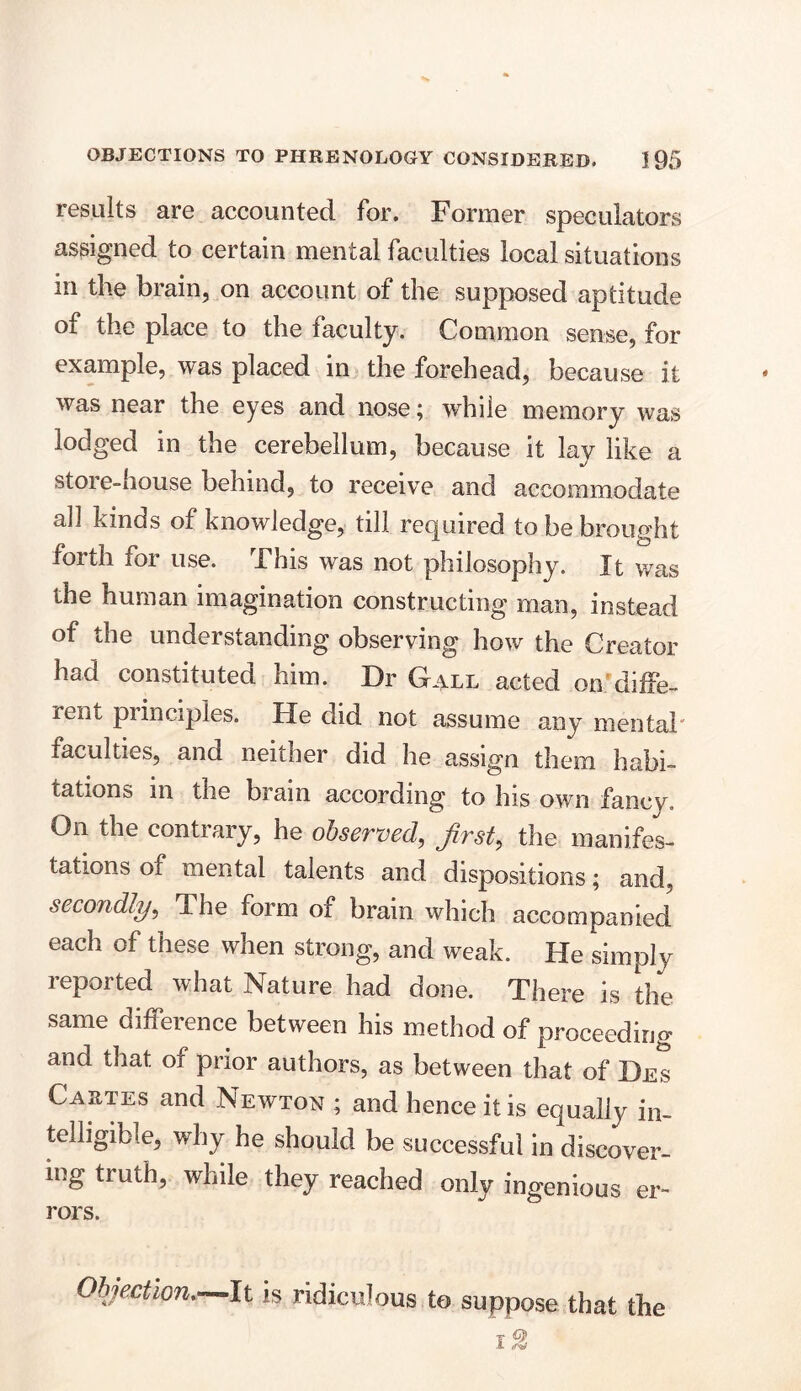 results are accounted for. Former speculators assigned to certain mental faculties local situations in the brain, on account of the supposed aptitude of the place to the faculty. Common sense, for example, was placed in the forehead, because it was near the eyes and nose; while memory was lodged in the cerebellum, because it lay like a store-house behind, to receive and accommodate all kinds of knowledge, till required to be brought forth for use. This was not philosophy. It was the human imagination constructing man, instead of the understanding observing how the Creator had constituted him. Dr Gall acted on'diffe- rent piinciples. He did not assume any mental faculties, and neither did he assign them habi- tations in the brain according to his own fancy. On the contrary, he observed, first, the manifes- tations of mental talents and dispositions; and. secondly, The form of bram which accompanied each of these when strong, and weak. He simply reported what Nature had done. There is the same difference between his method of proceeding and that of prior authors, as between that of Des Cartes and Newton ; and hence it is equally in- telligible, why he should be successful in discover- ing truth, while they reached only ingenious er- rors. Objection.—It is ridiculous to suppose that the i2