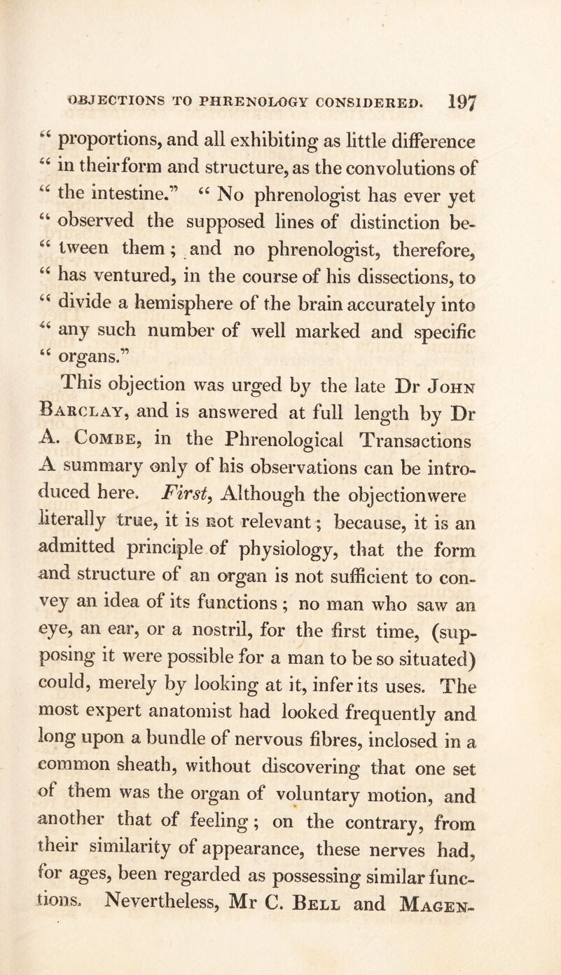 proportions, and all exhibiting as little difference “ in theirform and structure, as the convolutions of u the intestine.” 44 No phrenologist has ever yet 44 observed the supposed lines of distinction be- 44 tween them; and no phrenologist, therefore, 44 has ventured, in the course of his dissections, to 44 divide a hemisphere of the brain accurately into 44 any such number of well marked and specific 44 organs.” This objection was urged by the late Dr John Barclay, and is answered at full length by Dr A. Combe, in the Phrenological Transactions A summary only of his observations can be intro- duced here. First, Although the objectionwere literally true, it is not relevant; because, it is an admitted principle of physiology, that the form and structure of an organ is not sufficient to con- vey an idea of its functions; no man who saw an eye, an ear, or a nostril, for the first time, (sup- posing it were possible for a man to be so situated) could, merely by looking at it, infer its uses. The most expert anatomist had looked frequently and long upon a bundle of nervous fibres, inclosed in a common sheath, without discovering that one set of them was the organ of voluntary motion, and another that of feeling; on the contrary, from their similarity of appearance, these nerves had, for ages, been regarded as possessing similar func- tions. Nevertheless, Mr C. Bell and Magen-
