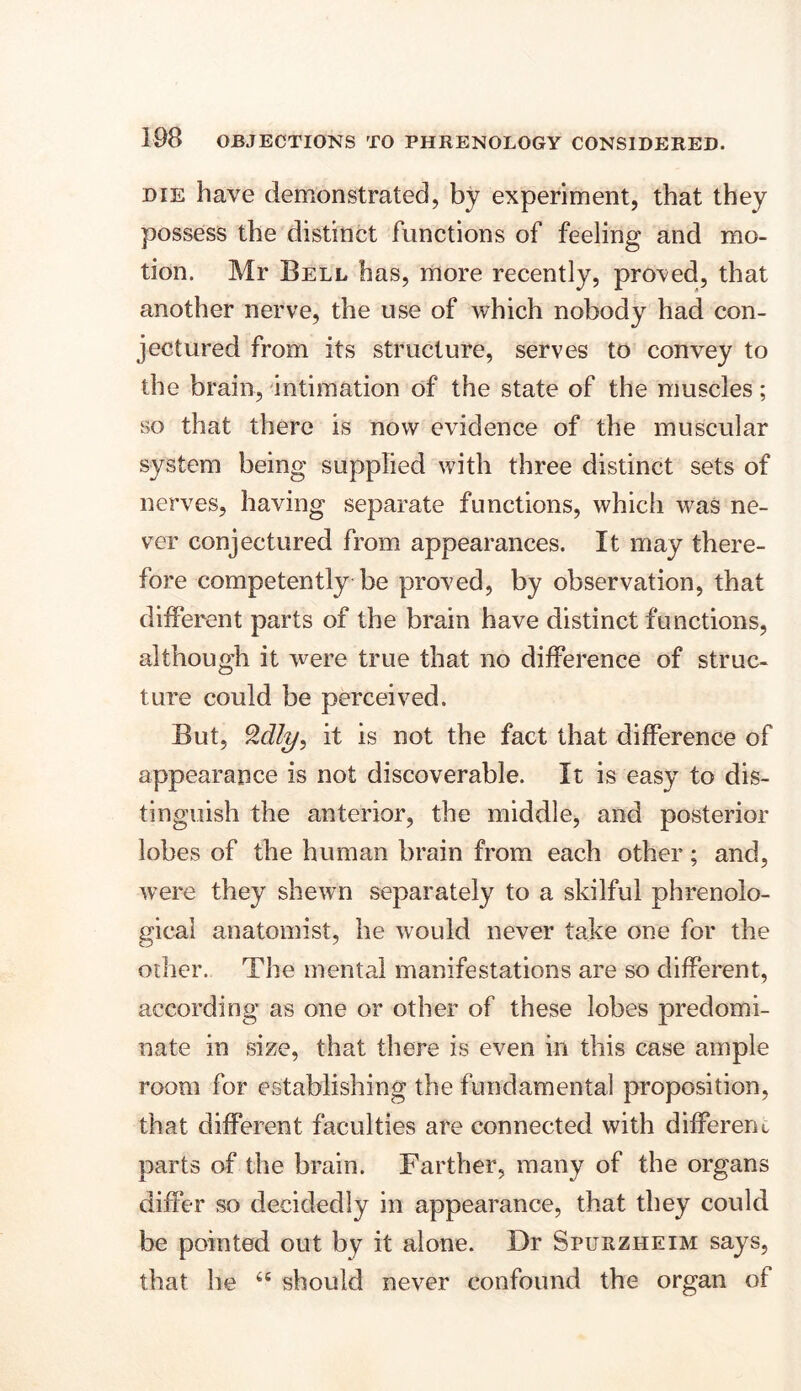 die have demonstrated, by experiment, that they possess the distinct functions of feeling and mo- tion. Mr Bell has, more recently, proved, that another nerve, the use of which nobody had con- jectured from its structure, serves to convey to the brain, intimation of the state of the muscles; so that there is now evidence of the muscular system being supplied with three distinct sets of nerves, having separate functions, which was ne- ver conjectured from appearances. It may there- fore competently be proved, by observation, that different parts of the brain have distinct functions, although it were true that no difference of struc- ture could be perceived. But, %dly} it is not the fact that difference of appearance is not discoverable. It is easy to dis- tinguish the anterior, the middle, and posterior lobes of the human brain from each other; and, were they shewn separately to a skilful phrenolo- gical anatomist, he would never take one for the other. The mental manifestations are so different, according as one or other of these lobes predomi- nate in size, that there is even in this case ample room for establishing the fundamental proposition, that different faculties are connected with different parts of the brain. Farther, many of the organs differ so decidedly in appearance, that they could be pointed out by it alone. Dr Spurzheim says, that he 46 should never confound the organ of