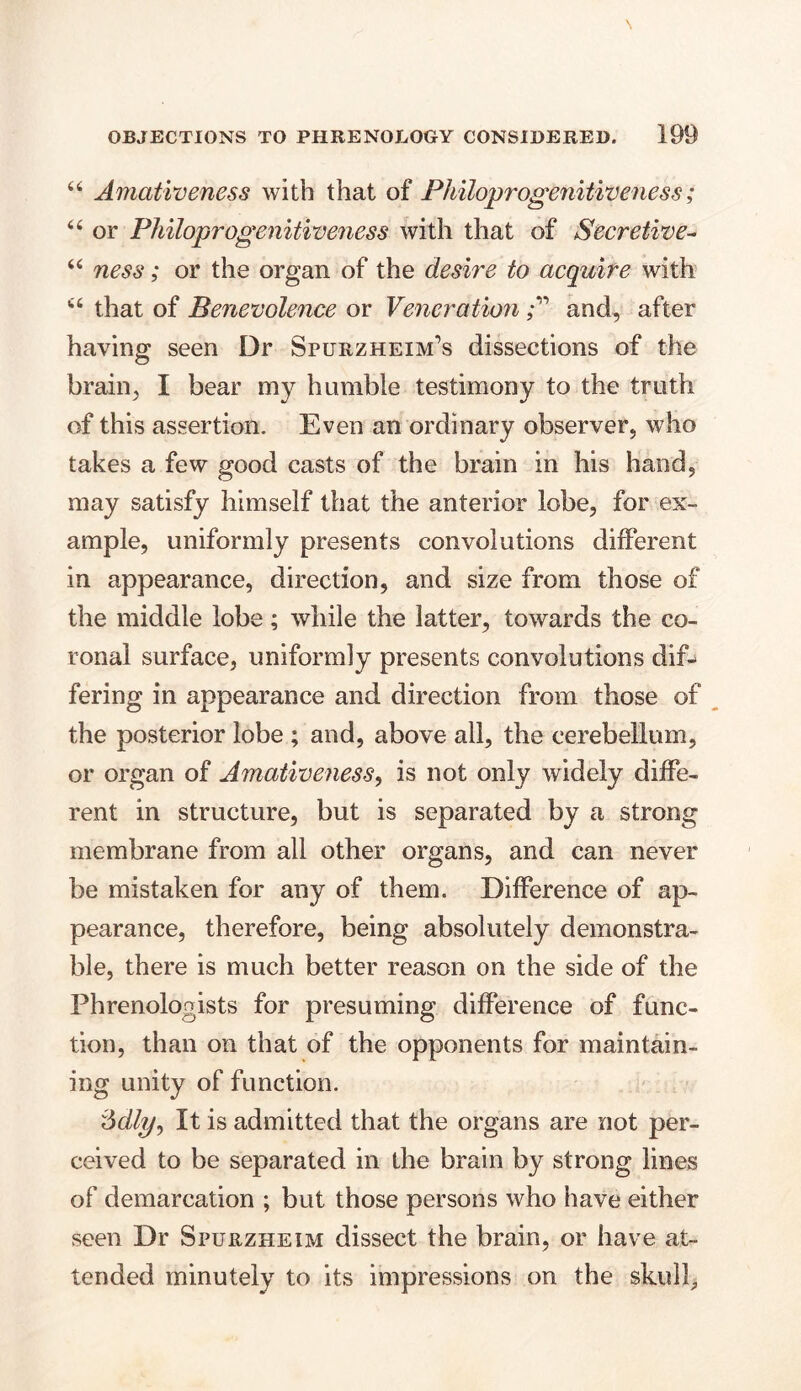 44 Amativeness with that of Philoprogenitiveness; 44 or Philoprogenitiveness with that of Secretive- 44 ness; or the organ of the desire to acquire with 44 that of Benevolence or Venerationand, after having seen Dr Spurzheim’s dissections of the brain, I bear my humble testimony to the truth of this assertion. Even an ordinary observer, who takes a few good casts of the brain in his hand, may satisfy himself that the anterior lobe, for ex- ample, uniformly presents convolutions different in appearance, direction, and size from those of the middle lobe; while the latter, towards the co- ronal surface, uniformly presents convolutions dif- fering in appearance and direction from those of the posterior lobe ; and, above all, the cerebellum, or organ of Amativeness, is not only widely diffe- rent in structure, but is separated by a strong membrane from all other organs, and can never be mistaken for any of them. Difference of ap- pearance, therefore, being absolutely demonstra- ble, there is much better reason on the side of the Phrenologists for presuming difference of func- tion, than on that of the opponents for maintain- ing unity of function. It is admitted that the organs are not per- ceived to be separated in the brain by strong lines of demarcation ; but those persons who have either seen Dr Spurzheim dissect the brain, or have at- tended minutely to its impressions on the skull.
