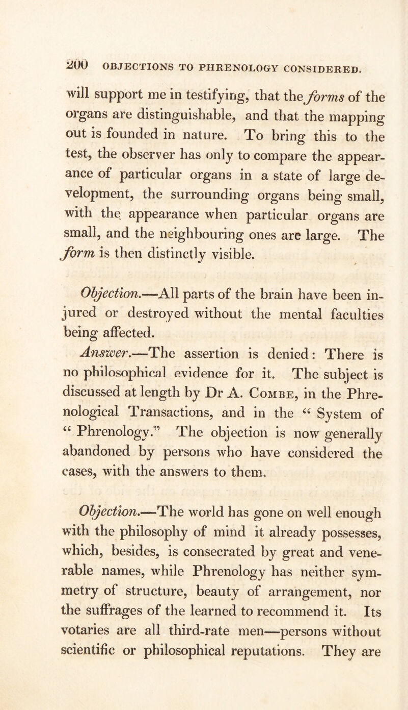 will support me in testifying, that the forms of the organs are distinguishable, and that the mapping out is founded in nature. To bring this to the test, the observer has only to compare the appear- ance of particular organs in a state of large de- velopment, the surrounding organs being small, with the appearance when particular organs are small, and the neighbouring ones are large. The form is then distinctly visible. Objection.—All parts of the brain have been in- jured or destroyed without the mental faculties being affected. Answer.—The assertion is denied: There is no philosophical evidence for it. The subject is discussed at length by Dr A. Combe, in the Phre- nological Transactions, and in the “ System of u PhrenologyThe objection is now generally abandoned by persons who have considered the cases, with the answers to them. Objection.—The world has gone on well enough with the philosophy of mind it already possesses, which, besides, is consecrated by great and vene- rable names, while Phrenology has neither sym- metry of structure, beauty of arrangement, nor the suffrages of the learned to recommend it. Its votaries are all third-rate men—persons without scientific or philosophical reputations. They are