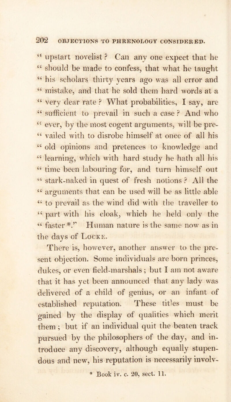 “ upstart novelist ? Can any one expect that he “ sliould be made to confess, that what he taught 44 his scholars thirty years ago was all error and 44 mistake, and that he sold them hard words at a 44 very dear rate P What probabilities, I say, are 44 sufficient to prevail in such a case ? And who 4C ever, by the most cogent arguments, will be pre- 44 vailed with to disrobe himself at once of all his 44 old opinions and pretences to knowledge and 44 learning, which with hard study he hath all his 44 time been labouring for, and turn himself out 44 stark-naked in quest of fresh notions ? All the 44 arguments that can be used will be as little able 44 to prevail as the wind did with the traveller to 44 part with his cloak, which he held only the 44 faster Human nature is the same now as in the days of Locke. There is, however, another answer to the pre- sent objection. Some individuals are born princes, dukes, or even field-marshals; but I am not aware that it has yet been announced that any lady was delivered of a child of genius, or an infant of established reputation. These titles must be gained by the display of qualities which merit them ; but if an individual quit the beaten track pursued by the philosophers of the day, and in- troduce any discovery, although equally stupen- dous and new, his reputation is necessarily involv- * Book iv. c. 20, sect. 11.