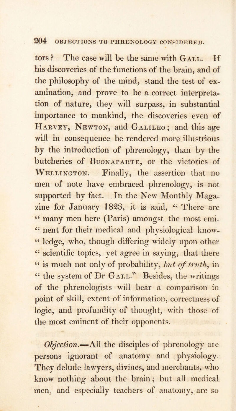 tors ? The case will be the same with Gall. If his discoveries of the functions of the brain, and of the philosophy of the mind, stand the test of ex- amination, and prove to be a correct interpreta- tion of nature, they will surpass, in substantial importance to mankind, the discoveries even of Harvey, Newton, and Galileo; and this age will in consequence be rendered more illustrious by the introduction of phrenology, than by the butcheries of Buonaparte, or the victories of Wellington. Finally, the assertion that no men of note have embraced phrenology, is not supported bv fact. In the New Monthly Maga- zine for January 1823, it is said, “ There are <c many men here (Paris) amongst the most emi- “ nent for their medical and physiological know- 66 ledge, who, though differing widely upon other 66 scientific topics, yet agree in saying, that there “ is much not only of probability, but of truths in “ the system of Dr Gall.’’’ Besides, the writings of the phrenologists will bear a comparison in point of skill, extent of information, correctness of logic, and profundity of thought, with those of the most eminent of their opponents. Objection.—All the disciples of phrenology are persons ignorant of anatomy and physiology. They delude lawyers, divines, and merchants, who know nothing about the brain; but all medical men, and especially teachers of anatomy, are so