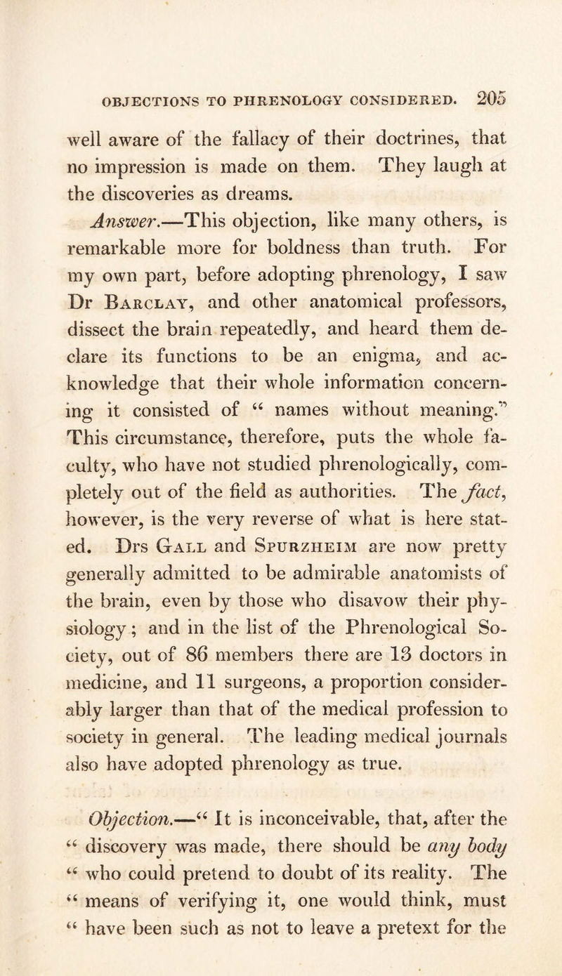 well aware of the fallacy of their doctrines, that no impression is made on them. They laugh at the discoveries as dreams. Answer.—This objection, like many others, is remarkable more for boldness than truth. For my own part, before adopting phrenology, I saw Dr Barclay, and other anatomical professors, dissect the brain repeatedly, and heard them de- clare its functions to be an enigma, and ac- knowledge that their whole information concern- O ing it consisted of “ names without meaning. This circumstance, therefore, puts the whole fa- culty, who have not studied phrenologically, com- pletely out of the field as authorities. The fact, however, is the very reverse of what is here slat- ed. Drs Gall and Spurzheim are now pretty generally admitted to be admirable anatomists of the brain, even by those who disavow their phy- siology ; and in the list of the Phrenological So- ciety, out of 86 members there are 13 doctors in medicine, and 11 surgeons, a proportion consider- ably larger than that of the medical profession to society in general. The leading medical journals also have adopted phrenology as true. Objection.—“ It is inconceivable, that, after the “ discovery was made, there should be any body “ who could pretend to doubt of its reality. The “ means of verifying it, one would think, must “ have been such as not to leave a pretext for the