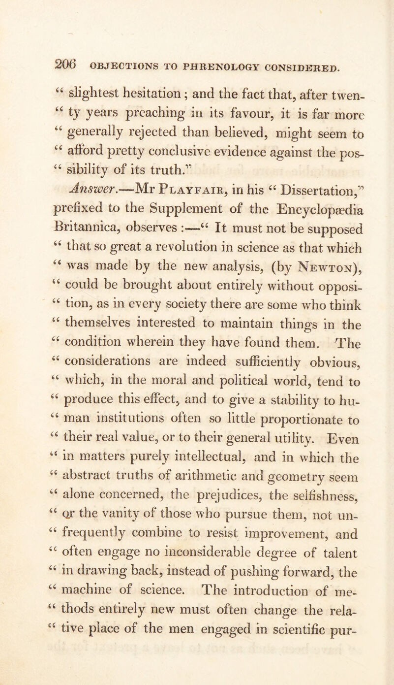 “ slightest hesitation; and the fact that, after twen- “ ty years preaching in its favour, it is far more “ generally rejected than believed, might seem to “ afford pretty conclusive evidence against the pos- 44 sibility of its truth.” Answer.—Mr Playfair, in his 44 Dissertation,” prefixed to the Supplement of the Encyclopaedia Britannica, observes :—44 It must not be supposed “ that so great a revolution in science as that which “ was made by the new analysis, (by Newton), “ could be brought about entirely without opposi- “ tion, as in every society there are some who think “ themselves interested to maintain things in the 66 condition wherein they have found them. The “ considerations are indeed sufficiently obvious, 64 which, in the moral and political world, tend to 44 produce this effect, and to give a stability to hu- 44 man institutions often so little proportionate to 44 their real value, or to their general utility. Even 44 in matters purely intellectual, and in which the 44 abstract truths of arithmetic and geometry seem 44 alone concerned, the prejudices, the selfishness, 44 or the vanity of those who pursue them, not un- 64 frequently combine to resist improvement, and 44 often engage no inconsiderable degree of talent 44 in drawing back, instead of pushing forward, the 44 machine of science. The introduction of me- 44 thods entirely new must often change the rela- 44 tive place of the men engaged in scientific pur-