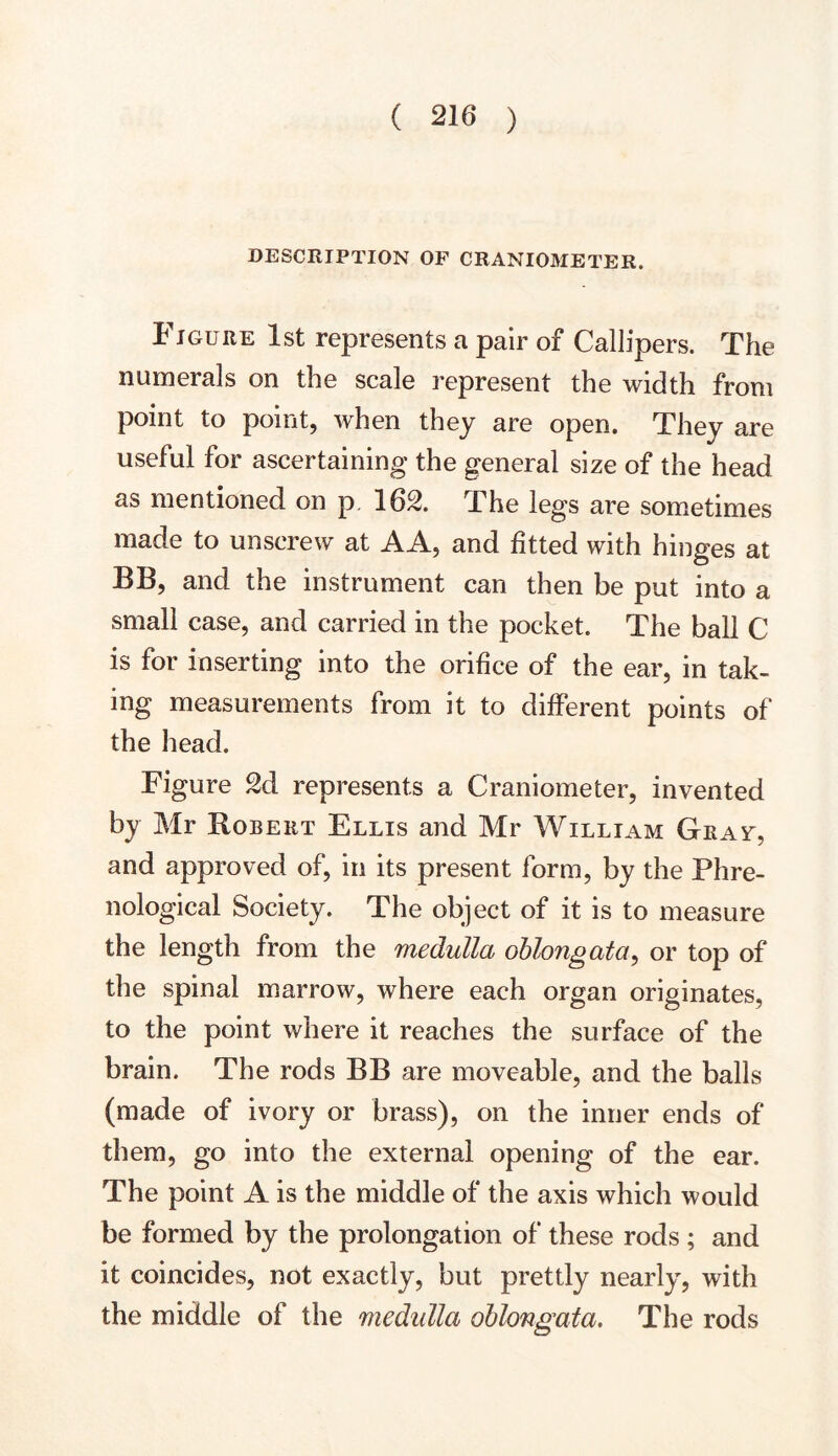 DESCRIPTION OF CRANIOMETER. Figure 1st represents a pair of Callipers. The numerals on the scale represent the width from point to point, when they are open. They are useful for ascertaining the general size of the head as mentioned on p. 162. The legs are sometimes made to unscrew at AA, and fitted with hinges at BB, and the instrument can then be put into a small case, and carried in the pocket. The ball C is for inserting into the orifice of the ear, in tak- ing measurements from it to different points of the head. Figure 2d represents a Craniometer, invented by Mr Robert Ellis and Mr William Gray, and approved of, in its present form, by the Phre- nological Society. The object of it is to measure the length from the medulla oblongata, or top of the spinal marrow, where each organ originates, to the point where it reaches the surface of the brain. The rods BB are moveable, and the balls (made of ivory or brass), on the inner ends of them, go into the external opening of the ear. The point A is the middle of the axis which would be formed by the prolongation of these rods ; and it coincides, not exactly, but prettly nearly, with the middle of the medulla oblongata. The rods