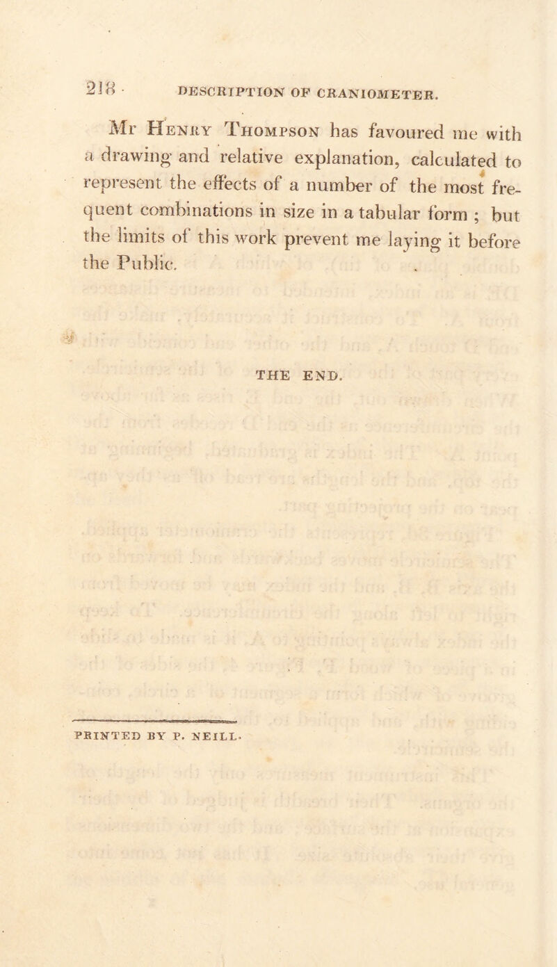 Mr Henry Thompson has favoured me with a drawing and relative explanation, calculated to represent the effects of a number of the most fre- quent combinations in size in a tabular form ; but the limits ot this work prevent me laying it before the Public. THE END. PRINTED BY P. NEILL.