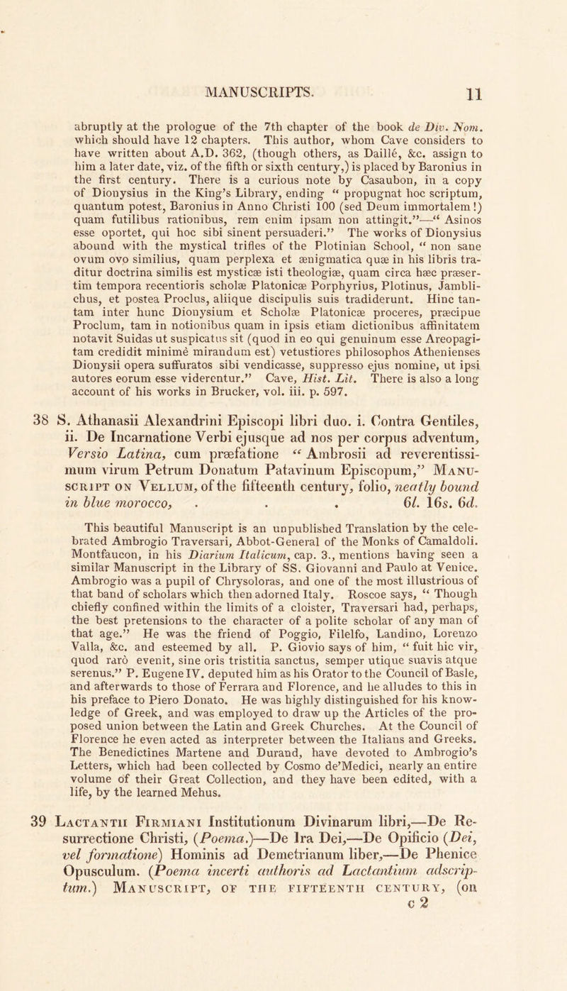 abruptly at the prologue of the 7th chapter of the book de Dw. Nom. which should have 12 chapters. This author, whom Cave considers to have written about A.D. 362, (though others, as Daille, &c. assign to him a later date, viz. of the fifth or sixth century,) is placed by Baronius in the first century. There is a curious note by Casaubon, in a copy of Dionysius in the King’s Library, ending ** propugnat hoc scriptum, quantum potest, Baronius in Anno Christi 100 (sed Deum immortalem!) quam futilibus rationibus, rem enim ipsam non attingit.”—“ Asinos esse oportet, qui hoc sibi sinent persuaded.” The works of Dionysius abound with the mystical trifles of the Plotinian School, “ non sane ovum ovo similius, quam perplexa et aenigmatica quae in his libris tra- ditur doctrina similis est mysticae isti theologiae, quam circa hsec praeser- tim tempora recentioris scholse Platonicae Porphyries, Plotinus, Jambli- cbus, et postea Proclus, aliique discipulis suis tradiderunt. Hinc tan- tam inter hunc Dionysium et Scholae Platonicae proceres, praecipue Proclum, tam in notionibus quam in ipsis etiam dictionibus affinitatem notavit Suidas ut suspicatus sit (quod in eo qui genuinum esse Areopagi- tam credidit minime mirandum est) vetustiores philosophos Athenienses Dionysii opera sutfuratos sibi vendicasse, suppresso ejus nomine, ut ipsi autores eorum esse vidercntur.” Cave, Hist. Lit. There is also a long account of his works in Brucker, vol. iii. p. 597. 38 S. Athanasii Alexandrini Episcopi libri duo. i. Contra Gentiles, ii. De Incarnatione Verbi ejusque ad nos per corpus adventum, Vei'sio Latina, cum prsefatione “ Ambrosii ad reverentissi- mum virum Petrum Donatum Patavinum Episcopum,” Manu- script on Vellum, of the fifteenth century, folio, neatly bound in blue morocco, ... 61. 16s. 6d. This beautiful Manuscript is an unpublished Translation by the cele- brated Ambrogio Traversari, Abbot-General of the Monks of Camaldoli. Montfaucon, in his Diarium Italicum, cap. 3., mentions having seen a similar Manuscript in the Library of SS. Giovanni and Paulo at Venice. Ambrogio was a pupil of Chrysoloras, and one of the most illustrious of that band of scholars which then adorned Italy. Roscoe says, “ Though chiefly confined within the limits of a cloister, Traversari had, perhaps, the best pretensions to the character of a polite scholar of any man of that age.” He was the friend of Poggio, Filelfo, Landino, Lorenzo Valla, &c. and esteemed by all. P. Giovio says of him, “ fuit hie vir, quod raro evenit, sine oris tristitia sanctus, semper utique suavis atque serenus.” P. Eugene IV. deputed him as his Orator to the Council of Basle, and afterwards to those of Ferrara and Florence, and he alludes to this in his preface to Piero Donato. He was highly distinguished for his know- ledge of Greek, and was employed to draw up the Articles of the pro- posed union between the Latin and Greek Churches. At the Council of Florence he even acted as interpreter between the Italians and Greeks. The Benedictines Martene and Durand, have devoted to Ambrogio’s Letters, which had been collected by Cosmo de’Medici, nearly an entire volume of their Great Collection, and they have been edited, with a life, by the learned Mehus. 39 Lactantii Firmiani Institutionum Divinarum libri,—De Re- surrectione Christi, (Poema.)—De Ira Dei,—De Opificio (Dei, vel fonnatione) Hominis ad Demetrianum liber,—De Phenice Opusculum. (Poema incerti authoris ad Lactantium adscrip~ turn.) Manuscript, of tiie fifteenth century, (on c 2